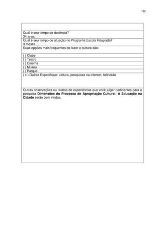 162 
Qual é seu tempo de docência? 
34 anos 
Qual é seu tempo de atuação no Programa Escola Integrada? 
9 meses 
Suas opções mais frequentes de lazer e cultura são: 
( ) Clube 
( ) Teatro 
( ) Cinema 
( ) Museu 
( ) Parque 
( x ) Outros Especifique: Leitura, pesquisas na internet, televisão 
Outras observações ou relatos de experiências que você julgar pertinentes para a 
pesquisa Dimensões do Processo de Apropriação Cultural: A Educação na 
Cidade serão bem vindas. 
 