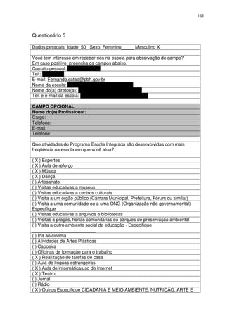 163 
Questionário 5 
Dados pessoais Idade: 50 Sexo: Feminino_____ Masculino X 
Você tem interesse em receber-nos na escola para observação de campo? 
Em caso positivo, preencha os campos abaixo. 
Contato pessoal: Fernando Catão 
Tel.: 9954-9317 
E-mail: Fernando.catao@pbh.gov.br 
Nome da escola: Escola Municipal Milton Campos 
Nome do(a) diretor(a): Carlos David Ferreira de Souza 
Tel. e e-mail da escola: 3277-5581/82 emmc@pbh.gov.br 
CAMPO OPCIONAL 
Nome do(a) Profissional: 
Cargo: 
Telefone: 
E-mail: 
Telefone: 
Que atividades do Programa Escola Integrada são desenvolvidas com mais 
freqüência na escola em que você atua? 
( X ) Esportes 
( X ) Aula de reforço 
( X ) Música 
( X ) Dança 
( ) Artesanato 
( ) Visitas educativas a museus 
( ) Visitas educativas a centros culturais 
( ) Visita a um órgão público (Câmara Municipal, Prefeitura, Fórum ou similar) 
( ) Visita a uma comunidade ou a uma ONG (Organização não governamental) 
Especifique _________________ 
( ) Visitas educativas a arquivos e bibliotecas 
( ) Visitas a praças, hortas comunitárias ou parques de preservação ambiental 
( ) Visita a outro ambiente social de educação - Especifique 
_________________________ 
( ) Ida ao cinema 
( ) Atividades de Artes Plásticas 
( ) Capoeira 
( ) Oficinas de formação para o trabalho 
( X ) Realização de tarefas de casa 
( ) Aula de línguas estrangeiras 
( X ) Aula de informática/uso de internet 
( X ) Teatro 
( ) Jornal 
( ) Rádio 
( X ) Outros Especifique CIDADANIA E MEIO AMBIENTE, NUTRIÇÃO, ARTE E 
 