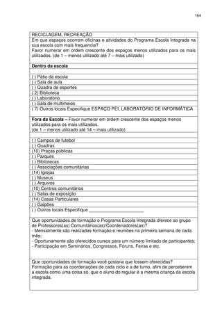164 
RECICLAGEM, RECREAÇÃO 
Em que espaços ocorrem oficinas e atividades do Programa Escola Integrada na 
sua escola com mais frequencia? 
Favor numerar em ordem crescente dos espaços menos utilizados para os mais 
utilizados. (de 1 – menos utilizado até 7 – mais utilizado) 
Dentro da escola 
( ) Pátio da escola 
( ) Sala de aula 
( ) Quadra de esportes 
( 2) Biblioteca 
( ) Laboratório 
( ) Sala de multimeios 
( 7) Outros locais Especifique ESPAÇO PEI, LABORATÓRIO DE INFORMÁTICA 
Fora da Escola – Favor numerar em ordem crescente dos espaços menos 
utilizados para os mais utilizados. 
(de 1 – menos utilizado até 14 – mais utilizado) 
( ) Campos de futebol 
( ) Quadras 
(10) Praças públicas 
( ) Parques 
( ) Bibliotecas 
( ) Associações comunitárias 
(14) Igrejas 
( ) Museus 
( ) Arquivos 
(10) Centros comunitários 
( ) Salas de exposição 
(14) Casas Particulares 
( ) Galpões 
( ) Outros locais Especifique ______________________ 
Que oportunidades de formação o Programa Escola Integrada oferece ao grupo 
de Professores(as) Comunitários(as)/Coordenadores(as)? 
- Mensalmente são realizadas formação e reuniões na primeira semana de cada 
mês; 
- Oportunamente são oferecidos cursos para um número limitado de participantes; 
- Participação em Seminários, Congressos, Fóruns, Feiras e etc. 
Que oportunidades de formação você gostaria que fossem oferecidas? 
Formação para as coordenações de cada ciclo e a de turno, afim de perceberem 
a escola como uma coisa só, que o aluno do regular é a mesma criança da escola 
integrada. 
 