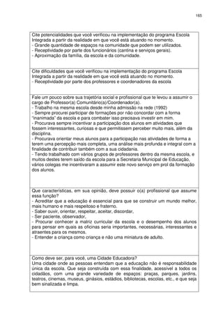 165 
Cite potencialidades que você verificou na implementação do programa Escola 
Integrada a partir da realidade em que você está atuando no momento. 
- Grande quantidade de espaços na comunidade que podem ser utilizados. 
- Receptividade por parte dos funcionários (cantina e serviços gerais). 
- Aproximação da família, da escola e da comunidade. 
Cite dificuldades que você verificou na implementação do programa Escola 
Integrada a partir da realidade em que você está atuando no momento. 
- Receptividade por parte dos professores e coordenadores da escola 
Fale um pouco sobre sua trajetória social e profissional que te levou a assumir o 
cargo de Professor(a) Comunitário(a)/Coordenador(a). 
- Trabalho na mesma escola desde minha admissão na rede (1992) 
- Sempre procurei participar de formações por não concordar com a forma 
“inanimada” da escola e para combater isso precisava investir em mim. 
- Procurava sempre incentivar a participação dos alunos em atividades que 
fossem interessantes, curiosas e que permitissem perceber muito mais, além da 
disciplina. 
- Procurava orientar meus alunos para a participação nas atividades de forma a 
terem uma percepção mais completa, uma análise mais profunda e integral com a 
finalidade de contribuir também com a sua cidadania. 
- Tendo trabalhado com vários grupos de professores dentro da mesma escola, e 
muitos destes terem saído da escola para a Secretaria Municipal de Educação, 
vários colegas me incentivaram a assumir este novo serviço em prol da formação 
dos alunos. 
Que características, em sua opinião, deve possuir o(a) profissional que assume 
essa função? 
- Acreditar que a educação é essencial para que se construir um mundo melhor, 
mais humano e mais respeitoso e fraterno. 
- Saber ouvir, orientar, respeitar, aceitar, discordar, 
- Ser paciente, observador, 
- Procurar conhecer a matriz curricular da escola e o desempenho dos alunos 
para pensar em quais as oficinas seria importantes, necessárias, interessantes e 
atraentes para os mesmos. 
- Entender a criança como criança e não uma miniatura de adulto. 
Como deve ser, para você, uma Cidade Educadora? 
Uma cidade onde as pessoas entendam que a educação não é responsabilidade 
única da escola. Que seja construída com essa finalidade, acessível a todos os 
cidadãos, com uma grande variedade de espaços: praças, parques, jardins, 
teatros, cinemas, museus, ginásios, estádios, bibliotecas, escolas, etc., e que seja 
bem sinalizada e limpa. 
 