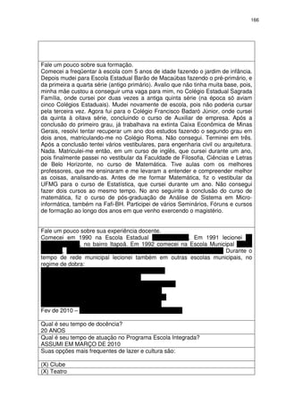 166 
Fale um pouco sobre sua formação. 
Comecei a freqüentar à escola com 5 anos de idade fazendo o jardim de infância. 
Depois mudei para Escola Estadual Barão de Macaúbas fazendo o pré-primário, e 
da primeira a quarta série (antigo primário). Avalio que não tinha muita base, pois, 
minha mãe custou a conseguir uma vaga para mim, no Colégio Estadual Sagrada 
Família, onde cursei por duas vezes a antiga quinta série (na época só aviam 
cinco Colégios Estaduais). Mudei novamente de escola, pois não poderia cursar 
pela terceira vez. Agora fui para o Colégio Francisco Badaró Júnior, onde cursei 
da quinta à oitava série, concluindo o curso de Auxiliar de empresa. Após a 
conclusão do primeiro grau, já trabalhava na extinta Caixa Econômica de Minas 
Gerais, resolvi tentar recuperar um ano dos estudos fazendo o segundo grau em 
dois anos, matriculando-me no Colégio Roma. Não consegui. Terminei em três. 
Após a conclusão tentei vários vestibulares, para engenharia civil ou arquitetura. 
Nada. Matriculei-me então, em um curso de inglês, que cursei durante um ano, 
pois finalmente passei no vestibular da Faculdade de Filosofia, Ciências e Letras 
de Belo Horizonte, no curso de Matemática. Tive aulas com os melhores 
professores, que me ensinaram e me levaram a entender e compreender melhor 
as coisas, analisando-as. Antes de me formar Matemática, fiz o vestibular da 
UFMG para o curso de Estatística, que cursei durante um ano. Não consegui 
fazer dois cursos ao mesmo tempo. No ano seguinte à conclusão do curso de 
matemática, fiz o curso de pós-graduação de Análise de Sistema em Micro-informática, 
também na Fafi-BH. Participei de vários Seminários, Fóruns e cursos 
de formação ao longo dos anos em que venho exercendo o magistério. 
Fale um pouco sobre sua experiência docente. 
Comecei em 1990 na Escola Estadual Três Poderes. Em 1991 lecionei na 
Instituto Itapoã, no bairro Itapoã. Em 1992 comecei na Escola Municipal Milton 
Campos, no bairro Mantiqueira – Venda Nova, onde estou até hoje. Durante o 
tempo de rede municipal lecionei também em outras escolas municipais, no 
regime de dobra: 
1993 – Escola Municipal Paulo Mendes Campos 
1994 – Escola Municipal Ondina Nobre 
1995 – Escola Municipal José Maria dos Mares Guia 
1996 e 1997 – Escola Municipal Armando Ziller 
???? – Escola Municipal Professor Pedro Guerra 
1998 a 2009 – Escola Muncipal Milton Campos 
Fev de 2010 – Escola Municipal Padre Marzano Matias 
Qual é seu tempo de docência? 
20 ANOS 
Qual é seu tempo de atuação no Programa Escola Integrada? 
ASSUMI EM MARÇO DE 2010 
Suas opções mais frequentes de lazer e cultura são: 
(X) Clube 
(X) Teatro 
 
