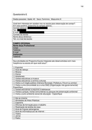 168 
Questionário 6 
Dados pessoais Idade: 45 Sexo: Feminino Masculino X 
Você tem interesse em receber-nos na escola para observação de campo? 
Em caso positivo, preencha os campos abaixo. 
Contato pessoal: Helvio Feliciano Moreira 
Tel.: 9715-8212 
E-mail: helviofeliciano@yahoo.com.br 
Contato da escola 
Nome do(a) diretor(a): 
Tel. e e-mail da escola: 
CAMPO OPCIONAL 
Nome do(a) Profissional 
Cargo 
Telefone 
E-mail 
Instituição 
Telefone 
Que atividades do Programa Escola Integrada são desenvolvidas com mais 
freqüência na escola em que você atua? 
( ) Esportes 
( ) Aula de reforço 
( ) Música 
( ) Dança 
( ) Artesanato 
( ) Visitas educativas a museus 
( ) Visitas educativas a centros culturais 
( ) Visita a um órgão público (Câmara Municipal, Prefeitura, Fórum ou similar) 
( ) Visita a uma comunidade ou a uma ONG (Organização não governamental) 
Especifique _________________ 
( ) Visitas educativas a arquivos e bibliotecas 
( ) Visitas a praças, hortas comunitárias ou parques de preservação ambiental 
( ) Visita a outro ambiente social de educação - Especifique 
_________________________ 
( ) Ida ao cinema 
( ) Atividades de Artes Plásticas 
( ) Capoeira 
( ) Oficinas de formação para o trabalho 
( ) Realização de tarefas de casa 
( ) Aula de línguas estrangeiras 
( ) Aula de informática/uso de internet 
( ) Teatro 
( ) Jornal 
( ) Rádio 
 