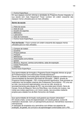 169 
( ) Outros Especifique_____________________________ 
Em que espaços ocorrem oficinas e atividades do Programa Escola Integrada na 
sua escola com mais frequencia? Favor numerar em ordem crescente dos 
espaços menos utilizados para os mais utilizados. 
Dentro da escola 
( ) Pátio da escola 
( ) Sala de aula 
( ) Quadra de esportes 
( ) Biblioteca 
( ) Laboratório 
( ) Sala de multimeios 
( ) Outros locais Especifique____________________________ 
Fora da Escola – Favor numerar em ordem crescente dos espaços menos 
utilizados para os mais utilizados. 
( ) Campos de futebol 
( ) Quadras 
( ) Praças públicas 
( ) Parques 
( ) Bibliotecas 
( ) Associações comunitárias 
( ) Igrejas 
( ) Museus, Arquivos, centros comunitários, salas de exposição 
( ) Casas Particulares 
( ) Galpões 
Outros locais Especifique ______________________ 
Que oportunidades de formação o Programa Escola Integrada oferece ao grupo 
de Professores(as) Comunitários(as)/Coordenadores(as)? 
Dentro da realidade vivenciada pelas escolas públicas podemos considerar que a 
intencionalidade da Secretaria Municipal de Educação – SMED, através do 
Programa Escola Integrada – PEI, é extremamente significativa. Este processo se 
materializa nas formações coletivas dos Professores Comunitários – PC uma vez 
ao mês; nos encontros regionalizados uma vez ao mês, durante os 
acompanhamentos pela equipe do PEI, nas excursões para Inhotim, Serra do 
Caraça, Gruta de Maquine, Serra do Rola Moça, nos circuitos de museus, nas 
visitas aos clubes esportivos e, em menor escala, nas excursões mediante 
projetos para cidades fora de Belo Horizonte e do Estado. 
Que oportunidades de formação você gostaria que fossem oferecidas? 
Em escala ampla, cursos de especialização; em escala gradual, cursos de 
mestrado e doutorado. Com um planejamento plurianual, intercâmbios nacionais e 
internacionais. 
A realização de simpósios e/ou seminários com ênfase nos aspectos da 
avaliação, da gestão, do currículo e da aprendizagem sintonizadas com o PEI. 
 