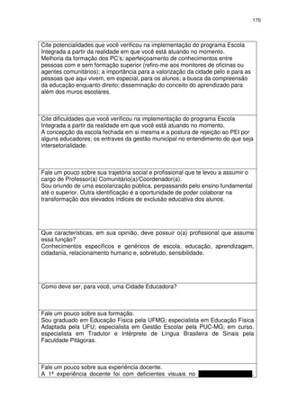170 
Cite potencialidades que você verificou na implementação do programa Escola 
Integrada a partir da realidade em que você está atuando no momento. 
Melhoria da formação dos PC’s; aperfeiçoamento de conhecimentos entre 
pessoas com e sem formação superior (refiro-me aos monitores de oficinas ou 
agentes comunitários); a importância para a valorização da cidade pelo e para as 
pessoas que aqui vivem, em especial, para os alunos; a busca da compreensão 
da educação enquanto direito; disseminação do conceito do aprendizado para 
além dos muros escolares. 
Cite dificuldades que você verificou na implementação do programa Escola 
Integrada a partir da realidade em que você está atuando no momento. 
A concepção da escola fechada em si mesma e a postura de rejeição ao PEI por 
alguns educadores; os entraves da gestão municipal no entendimento do que seja 
intersetorialidade. 
Fale um pouco sobre sua trajetória social e profissional que te levou a assumir o 
cargo de Professor(a) Comunitário(a)/Coordenador(a). 
Sou oriundo de uma escolarização pública, perpassando pelo ensino fundamental 
até o superior. Outra identificação é a oportunidade de poder colaborar na 
transformação dos elevados índices de exclusão educativa dos alunos. 
Que características, em sua opinião, deve possuir o(a) profissional que assume 
essa função? 
Conhecimentos específicos e genéricos de escola, educação, aprendizagem, 
cidadania, relacionamento humano e, sobretudo, sensibilidade. 
Como deve ser, para você, uma Cidade Educadora? 
Fale um pouco sobre sua formação. 
Sou graduado em Educação Física pela UFMG; especialista em Educação Física 
Adaptada pela UFU; especialista em Gestão Escolar pela PUC-MG; em curso, 
especialista em Tradutor e Intérprete de Língua Brasileira de Sinais pela 
Faculdade Pitágoras. 
Fale um pouco sobre sua experiência docente. 
A 1ª experiência docente foi com deficientes visuais no Instituto São Rafael. 
 