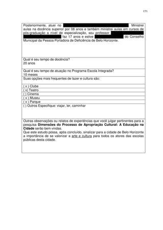 171 
Posteriormente, atuei no Núcleo Assistencial Caminhos para Jesus. Ministrei 
aulas na docência superior por 08 anos e também ministrei aulas em cursos de 
pós-graduação a nível de especialização, sou professor na rede municipal de 
ensino de Belo Horizonte faz 17 anos e estive na vice-presidência do Conselho 
Municipal da Pessoa Portadora de Deficiência de Belo Horizonte. 
Qual é seu tempo de docência? 
20 anos 
Qual é seu tempo de atuação no Programa Escola Integrada? 
10 meses 
Suas opções mais frequentes de lazer e cultura são: 
( x ) Clube 
( x) Teatro 
( ) Cinema 
( x ) Museu 
( x ) Parque 
( ) Outros Especifique: viajar, ler, caminhar 
Outras observações ou relatos de experiências que você julgar pertinentes para a 
pesquisa Dimensões do Processo de Apropriação Cultural: A Educação na 
Cidade serão bem vindas. 
Que este estudo possa, após concluído, sinalizar para a cidade de Belo Horizonte 
a importância de se valorizar a arte e cultura para todos os atores das escolas 
públicas desta cidade. 
 