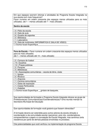 173 
Em que espaços ocorrem oficinas e atividades do Programa Escola Integrada na 
sua escola com mais frequencia? 
Favor numerar em ordem crescente dos espaços menos utilizados para os mais 
utilizados. (de 1 – menos utilizado até 7 – mais utilizado) 
Dentro da escola 
( 3 ) Pátio da escola 
( 4 ) Sala de aula 
( 6 ) Quadra de esportes 
( 2 ) Biblioteca 
( 1 ) Laboratório 
( 5 ) Sala de multimeios (INFORMÁTICA E SALA DE VÍDEO) 
( ) Outros locais Especifique____________________________ 
Fora da Escola – Favor numerar em ordem crescente dos espaços menos utilizados 
para os mais utilizados. 
(de 1 – menos utilizado até 14 – mais utilizado) 
( 2 ) Campos de futebol 
( 14 ) Quadras 
( 12 ) Praças públicas 
( 2 ) Parques 
( 3 ) Bibliotecas 
( 14 ) Associações comunitárias – escola de tênis, clube 
( 1 ) Igrejas 
( 2 ) Museus 
( 1 ) Arquivos 
( 1 ) Centros comunitários 
( 1 ) Salas de exposição 
( 1 ) Casas Particulares 
( 1 ) Galpões 
( ) Outros locais Especifique __ginásio de basquete, 
Que oportunidades de formação o Programa Escola Integrada oferece ao grupo de 
Professores(as) Comunitários(as)/Coordenadores(as)? Uma reunião mensal na 
Secretaria Municipal de Educação 
Que oportunidades de formação você gostaria que fossem oferecidas? 
A formação deveria ser estendida para outros setores da escola (direção e 
coordenação) e da comunidade escolar (parceiros), pois nós, coordenadores, 
compreendemos o papel e a concepção da Escola Integrada, mas sentimos certa 
resistência por parte de demais pessoas envolvidas no processo. 
Cite potencialidades que você verificou na implementação do programa Escola 
 