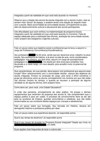 174 
Integrada a partir da realidade em que você está atuando no momento. 
Observo que a relação dos alunos da escola integrada com a escola mudou, eles se 
sentem mais “donos” do espaço, e acabam tendo uma relação de respeito maior 
com a escola. Maior proximidade da comunidade escolar, principalmente os pais, 
além do desenvolvimento cultural e educacional dos alunos participantes. 
Cite dificuldades que você verificou na implementação do programa Escola 
Integrada a partir da realidade em que você está atuando no momento. Falta de 
espaço adequado para a realização das oficinas, aceitação da comunidade escolar, 
maior preparo dos estagiários e agentes culturais. 
Fale um pouco sobre sua trajetória social e profissional que te levou a assumir o 
cargo de Professor(a) Comunitário(a)/Coordenador(a). 
Sou professora da PBH há 20 anos, sendo que por dezenove anos, trabalho na atual 
escola. Sou professora de história, e já atuei na sala de aula, como coordenadora 
pedagógica, vice-diretora, por dois anos, assumi um cargo de acompanhante 
pedagógica na Regional Oeste, me afastei por dois anos para completar meu 
doutorado e vi neste cargo, um novo desafio, pois acredito muito no potencial do 
programa. 
Que características, em sua opinião, deve possuir o(a) profissional que assume essa 
função? Bom relacionamento com a comunidade escolar, clareza dos objetivos da 
escola integrada, firmeza na condução do cargo, pois tanto é difícil coordenar o 
grupo de oficineiros como os alunos, principalmente nos horários em que não estão 
nas oficinas (horário do almoço, e quando se recusam a participar de alguma 
atividade ou de alguma oficina), bom preparo físico. 
Como deve ser, para você, uma Cidade Educadora? 
A união dos parceiros, principalmente do setor público. Há praças e demais 
equipamentos que reclamam da presença dos alunos lá, não compreendem que o 
espaço público é para ser usado. O processo de convencimento deve se dar até 
para os auxiliares de limpeza, guardas comunitários e zeladores, que não estão 
acostumados ao uso constante destes espaços por crianças e adolescentes. 
Fale um pouco sobre sua formação. Sou formada em História, doutora em 
demografia histórica e professora pública por ideal. 
Fale um pouco sobre sua experiência docente. Já respondido acima. 
Qual é seu tempo de docência? Já respondido acima 
Qual é seu tempo de atuação no Programa Escola Integrada? Desde seu início na 
Escola Prefeito Aminthas de Barros, em 2009. 
Suas opções mais frequentes de lazer e cultura são: 
 