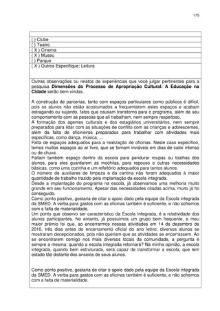 175 
( ) Clube 
( ) Teatro 
( X ) Cinema 
( X ) Museu 
( ) Parque 
( X ) Outros Especifique: Leitura 
Outras observações ou relatos de experiências que você julgar pertinentes para a 
pesquisa Dimensões do Processo de Apropriação Cultural: A Educação na 
Cidade serão bem vindas. 
A construção de parcerias, tanto com espaços particulares como públicos é difícil, 
pois os alunos não estão acostumados a frequentarem estes espaços e acabam 
estragando ou sujando, fatos que causam transtorno para o programa, além de seu 
comportamento com as pessoas que ali trabalham, nem sempre respeitoso. 
A formação dos agentes culturais e dos estagiários universitários, nem sempre 
preparados para lidar com as situações de conflito com as crianças e adolescentes, 
além da falta de oficineiros preparados para trabalhar com atividades mais 
específicas, como dança, música, ... 
Falta de espaços adequados para a realização de oficinas. Neste caso específico, 
temos muitos espaços ao ar livre, que se tornam inviáveis em dias de calor intenso 
ou de chuva. 
Faltam também espaço dentro da escola para pendurar roupas ou toalhas dos 
alunos, para eles guardarem as mochilas, para repouso e outras necessidades 
básicas, como uma cozinha e um refeitório adequados para tantos alunos. 
O número de auxiliares de limpeza e da cantina não foram adequados à maior 
quantidade de trabalho trazido pela implantação da escola integrada. 
Desde a implantação do programa na escola, já observamos uma melhoria muito 
grande em seu funcionamento. Apesar das necessidades citadas acima, muito já foi 
conseguido. 
Como ponto positivo, gostaria de citar o apoio dado pela equipe da Escola integrada 
da SMED. A verba para gastos com as oficinas também é suficiente, e não sofremos 
com a falta de materialidade. 
Um ponto que observo ser característico da Escola Integrada, é a rotatividade dos 
alunos participantes. No entanto, já possuímos um grupo bem frequente, e meu 
maior prêmio foi que, ao encerrarmos nossas atividades em 14 de dezembro de 
2010, três dias antes do encerramento oficial do ano letivo, diversos alunos se 
mostraram decepcionados, pois não queriam que as atividades se encerrassem. Ao 
se encontrarem comigo nos mais diversos locais da comunidade, a pergunta é 
sempre a mesma: quando a escola integrada retornará? Na minha opinião, a escola 
integrada, quando bem estruturada, será capaz de transformar a escola, que tem 
estado tão distante dos anseios de seus alunos. 
Como ponto positivo, gostaria de citar o apoio dado pela equipe da Escola integrada 
da SMED. A verba para gastos com as oficinas também é suficiente, e não sofremos 
com a falta de materialidade. 
 