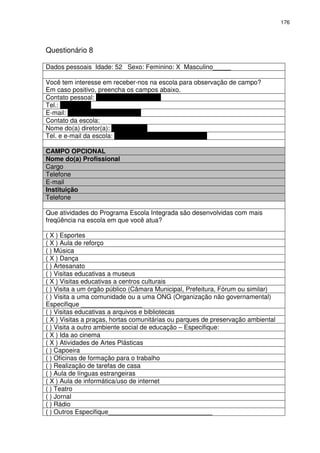 176 
Questionário 8 
Dados pessoais Idade: 52 Sexo: Feminino: X Masculino_____ 
Você tem interesse em receber-nos na escola para observação de campo? 
Em caso positivo, preencha os campos abaixo. 
Contato pessoal: Dóris Maria F. Ferreira 
Tel.: 3277-7406 
E-mail: doris.ferreira@pbh.gov.br 
Contato da escola: 
Nome do(a) diretor(a): Eliane Rossi 
Tel. e e-mail da escola: 3277-7406 – emms@pbh.gov.br 
CAMPO OPCIONAL 
Nome do(a) Profissional 
Cargo 
Telefone 
E-mail 
Instituição 
Telefone 
Que atividades do Programa Escola Integrada são desenvolvidas com mais 
freqüência na escola em que você atua? 
( X ) Esportes 
( X ) Aula de reforço 
( ) Música 
( X ) Dança 
( ) Artesanato 
( ) Visitas educativas a museus 
( X ) Visitas educativas a centros culturais 
( ) Visita a um órgão público (Câmara Municipal, Prefeitura, Fórum ou similar) 
( ) Visita a uma comunidade ou a uma ONG (Organização não governamental) 
Especifique _________________ 
( ) Visitas educativas a arquivos e bibliotecas 
( X ) Visitas a praças, hortas comunitárias ou parques de preservação ambiental 
( ) Visita a outro ambiente social de educação – Especifique: 
( X ) Ida ao cinema 
( X ) Atividades de Artes Plásticas 
( ) Capoeira 
( ) Oficinas de formação para o trabalho 
( ) Realização de tarefas de casa 
( ) Aula de línguas estrangeiras 
( X ) Aula de informática/uso de internet 
( ) Teatro 
( ) Jornal 
( ) Rádio 
( ) Outros Especifique_____________________________ 
 