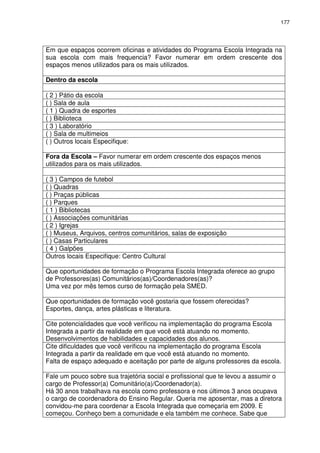 177 
Em que espaços ocorrem oficinas e atividades do Programa Escola Integrada na 
sua escola com mais frequencia? Favor numerar em ordem crescente dos 
espaços menos utilizados para os mais utilizados. 
Dentro da escola 
( 2 ) Pátio da escola 
( ) Sala de aula 
( 1 ) Quadra de esportes 
( ) Biblioteca 
( 3 ) Laboratório 
( ) Sala de multimeios 
( ) Outros locais Especifique: 
Fora da Escola – Favor numerar em ordem crescente dos espaços menos 
utilizados para os mais utilizados. 
( 3 ) Campos de futebol 
( ) Quadras 
( ) Praças públicas 
( ) Parques 
( 1 ) Bibliotecas 
( ) Associações comunitárias 
( 2 ) Igrejas 
( ) Museus, Arquivos, centros comunitários, salas de exposição 
( ) Casas Particulares 
( 4 ) Galpões 
Outros locais Especifique: Centro Cultural 
Que oportunidades de formação o Programa Escola Integrada oferece ao grupo 
de Professores(as) Comunitários(as)/Coordenadores(as)? 
Uma vez por mês temos curso de formação pela SMED. 
Que oportunidades de formação você gostaria que fossem oferecidas? 
Esportes, dança, artes plásticas e literatura. 
Cite potencialidades que você verificou na implementação do programa Escola 
Integrada a partir da realidade em que você está atuando no momento. 
Desenvolvimentos de habilidades e capacidades dos alunos. 
Cite dificuldades que você verificou na implementação do programa Escola 
Integrada a partir da realidade em que você está atuando no momento. 
Falta de espaço adequado e aceitação por parte de alguns professores da escola. 
Fale um pouco sobre sua trajetória social e profissional que te levou a assumir o 
cargo de Professor(a) Comunitário(a)/Coordenador(a). 
Há 30 anos trabalhava na escola como professora e nos últimos 3 anos ocupava 
o cargo de coordenadora do Ensino Regular. Queria me aposentar, mas a diretora 
convidou-me para coordenar a Escola Integrada que começaria em 2009. E 
começou. Conheço bem a comunidade e ela também me conhece. Sabe que 
 