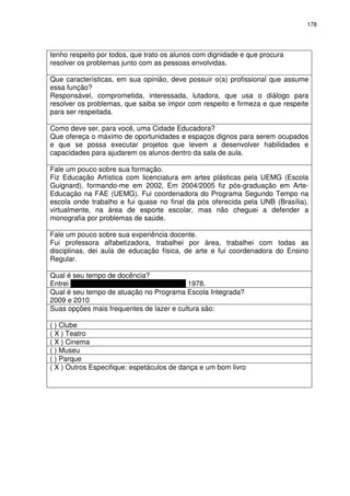 178 
tenho respeito por todos, que trato os alunos com dignidade e que procura 
resolver os problemas junto com as pessoas envolvidas. 
Que características, em sua opinião, deve possuir o(a) profissional que assume 
essa função? 
Responsável, comprometida, interessada, lutadora, que usa o diálogo para 
resolver os problemas, que saiba se impor com respeito e firmeza e que respeite 
para ser respeitada. 
Como deve ser, para você, uma Cidade Educadora? 
Que ofereça o máximo de oportunidades e espaços dignos para serem ocupados 
e que se possa executar projetos que levem a desenvolver habilidades e 
capacidades para ajudarem os alunos dentro da sala de aula. 
Fale um pouco sobre sua formação. 
Fiz Educação Artística com licenciatura em artes plásticas pela UEMG (Escola 
Guignard), formando-me em 2002, Em 2004/2005 fiz pós-graduação em Arte- 
Educação na FAE (UEMG). Fui coordenadora do Programa Segundo Tempo na 
escola onde trabalho e fui quase no final da pós oferecida pela UNB (Brasília), 
virtualmente, na área de esporte escolar, mas não cheguei a defender a 
monografia por problemas de saúde. 
Fale um pouco sobre sua experiência docente. 
Fui professora alfabetizadora, trabalhei por área, trabalhei com todas as 
disciplinas, dei aula de educação física, de arte e fui coordenadora do Ensino 
Regular. 
Qual é seu tempo de docência? 
Entrei para a Prefeitura em 17 de março de 1978. 
Qual é seu tempo de atuação no Programa Escola Integrada? 
2009 e 2010 
Suas opções mais frequentes de lazer e cultura são: 
( ) Clube 
( X ) Teatro 
( X ) Cinema 
( ) Museu 
( ) Parque 
( X ) Outros Especifique: espetáculos de dança e um bom livro 
 