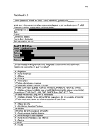 179 
Questionário 9 
Dados pessoais Idade: 47 anos Sexo: Feminino X Masculino_____ 
Você tem interesse em receber-nos na escola para observação de campo? NÃO 
Em caso positivo, preencha os campos abaixo. 
Contato pessoal: NO PRÓXIMO ANO NÃO CONTINUAREI NA FUNÇÃO 
Tel.: 
E-mail: 
Contato da escola 
Nome do(a) diretor(a): 
Tel. e e-mail da escola: 
CAMPO OPCIONAL 
Nome do(a) Profissional NAIARA FLÁVIA DE SOUZA FERREIRA 
Cargo PROFESSORA 
Telefone 8468-5595 
E-mail naiara@pbh.gov 
Instituição ESCOLA MUNICIPAL LUIZ GATTI 
Telefone 3277-5830 
Que atividades do Programa Escola Integrada são desenvolvidas com mais 
freqüência na escola em que você atua? 
( X ) Esportes 
( X ) Aula de reforço 
( X ) Música 
( X ) Dança 
( X ) Artesanato 
( ) Visitas educativas a museus 
( ) Visitas educativas a centros culturais 
( ) Visita a um órgão público (Câmara Municipal, Prefeitura, Fórum ou similar) 
( X ) Visita a uma comunidade ou a uma ONG (Organização não governamental) 
Especifique POSSUÍMOS UMA ONG PARCEIRA – PROJETO GAM 
( ) Visitas educativas a arquivos e bibliotecas 
( X ) Visitas a praças, hortas comunitárias ou parques de preservação ambiental 
( ) Visita a outro ambiente social de educação - Especifique 
_________________________ 
( X ) Ida ao cinema 
( X ) Atividades de Artes Plásticas 
( ) Capoeira 
( ) Oficinas de formação para o trabalho 
( X ) Realização de tarefas de casa 
( X ) Aula de línguas estrangeiras 
( X ) Aula de informática/uso de internet 
( X ) Teatro 
( ) Jornal 
( X ) Rádio 
 