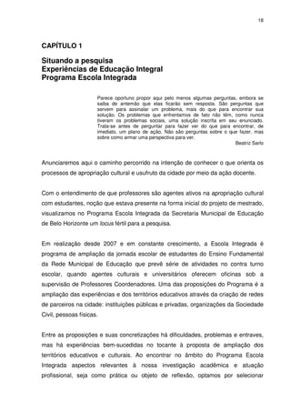 18 
CAPÍTULO 1 
Situando a pesquisa 
Experiências de Educação Integral 
Programa Escola Integrada 
Parece oportuno propor aqui pelo menos algumas perguntas, embora se 
saiba de antemão que elas ficarão sem resposta. São perguntas que 
servem para assinalar um problema, mais do que para encontrar sua 
solução. Os problemas que enfrentamos de fato não têm, como nunca 
tiveram os problemas sociais, uma solução inscrita em seu enunciado. 
Trata-se antes de perguntar para fazer ver do que para encontrar, de 
imediato, um plano de ação. Não são perguntas sobre o que fazer, mas 
sobre como armar uma perspectiva para ver. 
Beatriz Sarlo 
Anunciaremos aqui o caminho percorrido na intenção de conhecer o que orienta os 
processos de apropriação cultural e usufruto da cidade por meio da ação docente. 
Com o entendimento de que professores são agentes ativos na apropriação cultural 
com estudantes, noção que estava presente na forma inicial do projeto de mestrado, 
visualizamos no Programa Escola Integrada da Secretaria Municipal de Educação 
de Belo Horizonte um locus fértil para a pesquisa. 
Em realização desde 2007 e em constante crescimento, a Escola Integrada é 
programa de ampliação da jornada escolar de estudantes do Ensino Fundamental 
da Rede Municipal de Educação que prevê série de atividades no contra turno 
escolar, quando agentes culturais e universitários oferecem oficinas sob a 
supervisão de Professores Coordenadores. Uma das proposições do Programa é a 
ampliação das experiências e dos territórios educativos através da criação de redes 
de parceiros na cidade: instituições públicas e privadas, organizações da Sociedade 
Civil, pessoas físicas. 
Entre as proposições e suas concretizações há dificuldades, problemas e entraves, 
mas há experiências bem-sucedidas no tocante à proposta de ampliação dos 
territórios educativos e culturais. Ao encontrar no âmbito do Programa Escola 
Integrada aspectos relevantes à nossa investigação acadêmica e atuação 
profissional, seja como prática ou objeto de reflexão, optamos por selecionar 
 