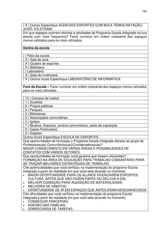 180 
( X ) Outros Especifique ALÉM DOS ESPORTES COM BOLA TEMOS NATAÇÃO, 
JUDÔ, ATLETISMO 
Em que espaços ocorrem oficinas e atividades do Programa Escola Integrada na sua 
escola com mais frequencia? Favor numerar em ordem crescente dos espaços 
menos utilizados para os mais utilizados. 
Dentro da escola 
( ) Pátio da escola 
( X ) Sala de aula 
( X ) Quadra de esportes 
( X ) Biblioteca 
( ) Laboratório 
( X ) Sala de multimeios 
( X ) Outros locais Especifique LABORATÓRIO DE INFORMÁTICA 
Fora da Escola – Favor numerar em ordem crescente dos espaços menos utilizados 
para os mais utilizados. 
( 10 ) Campos de futebol 
( 1 ) Quadras 
( 6 ) Praças públicas 
( 5 ) Parques 
( 2 ) Bibliotecas 
( 3 ) Associações comunitárias 
( 4 ) Igrejas 
( 7 ) Museus, Arquivos, centros comunitários, salas de exposição 
( 9 ) Casas Particulares 
( 8 ) Galpões 
Outros locais Especifique ESCOLA DE ESPORTES 
Que oportunidades de formação o Programa Escola Integrada oferece ao grupo de 
Professores(as) Comunitários(as)/Coordenadores(as)? 
MAIOR CONHECIMENTO EM VÁRIAS ÁREAS E POSSIBILIDADES DE 
CONTATOS COM VÁRIOS SETORES. 
Que oportunidades de formação você gostaria que fossem oferecidas? 
FORMAÇÃO NA ÁREA DE EDUCAÇÃO PARA TRABALHO COMUNITÁRIO PARA 
SE TRAÇAR MELHORES ESTRATÉGIAS DE TRABALHO. 
Cite potencialidades que você verificou na implementação do programa Escola 
Integrada a partir da realidade em que você está atuando no momento. 
• MAIOR OPORTUNIDADE PARA OS ALUNOS VIVENCIAREM ESPORTES, 
CULTURA, ARTES QUE NÃO FAZEM PARTE DO SEU DIA-A-DIA; 
• MELHOR CONDIÇÃO PARA AQUISIÇÃO DE MATERIALIDADE; 
• MELHORIA DE HÁBITOS; 
• OPORTUNIDADE DE IR EM ESPAÇOS QUE ANTES ERAM DESCONHECIDOS 
Cite dificuldades que você verificou na implementação do programa Escola 
Integrada a partir da realidade em que você está atuando no momento. 
• CONSEGUIR PARCERIAS; 
• ADESÃO DAS FAMÍLIAS; 
• SOBRECARGA DE TAREFAS. 
 