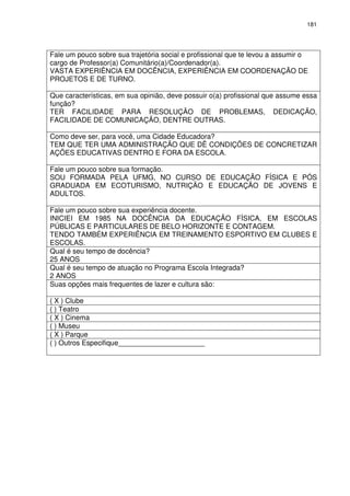 181 
Fale um pouco sobre sua trajetória social e profissional que te levou a assumir o 
cargo de Professor(a) Comunitário(a)/Coordenador(a). 
VASTA EXPERIÊNCIA EM DOCÊNCIA, EXPERIÊNCIA EM COORDENAÇÃO DE 
PROJETOS E DE TURNO. 
Que características, em sua opinião, deve possuir o(a) profissional que assume essa 
função? 
TER FACILIDADE PARA RESOLUÇÃO DE PROBLEMAS, DEDICAÇÃO, 
FACILIDADE DE COMUNICAÇÃO, DENTRE OUTRAS. 
Como deve ser, para você, uma Cidade Educadora? 
TEM QUE TER UMA ADMINISTRAÇÃO QUE DÊ CONDIÇÕES DE CONCRETIZAR 
AÇÕES EDUCATIVAS DENTRO E FORA DA ESCOLA. 
Fale um pouco sobre sua formação. 
SOU FORMADA PELA UFMG, NO CURSO DE EDUCAÇÃO FÍSICA E PÓS 
GRADUADA EM ECOTURISMO, NUTRIÇÃO E EDUCAÇÃO DE JOVENS E 
ADULTOS. 
Fale um pouco sobre sua experiência docente. 
INICIEI EM 1985 NA DOCÊNCIA DA EDUCAÇÃO FÍSICA, EM ESCOLAS 
PÚBLICAS E PARTICULARES DE BELO HORIZONTE E CONTAGEM. 
TENDO TAMBÉM EXPERIÊNCIA EM TREINAMENTO ESPORTIVO EM CLUBES E 
ESCOLAS. 
Qual é seu tempo de docência? 
25 ANOS 
Qual é seu tempo de atuação no Programa Escola Integrada? 
2 ANOS 
Suas opções mais frequentes de lazer e cultura são: 
( X ) Clube 
( ) Teatro 
( X ) Cinema 
( ) Museu 
( X ) Parque 
( ) Outros Especifique______________________ 
 