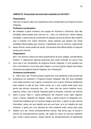 182 
ANEXO III: Transcrição da entrevista realizada em 25/2/2011 
Pesquisadora 
Fale-nos um pouco sobre sua experiência como coordenadora do Programa Escola 
Integrada. 
Professora coordenadora 
Na realidade a gente coordena uma equipe de monitores e oficineiros. 5 Que dão 
atividades diferenciadas pros meninos no... seria um contra-turno. Dentre dessas 
atividades, a gente procura tá utilizando os espaços de fora da escola. Meu trabalho 
aqui é tratando com esses oficineiros, essas pessoas que possam dar essas 
atividades diferenciadas pros meninos. Trabalhando com os meninos, organizando 
10 essas oficinas, essas saídas da escola, tá buscando essa diferenciação no segundo 
horário pros meninos. 
Pesquisadora 
Bom, nós fizemos a leitura de vários questionários de seus colegas, coordenadores 
também. E elaboramos algumas perguntas para tentar entender um pouco mais 
15 como que é ser coordenador do programa Escola Integrada. E uma questão que 
ficou muito latente é: como fazer para integrar o currículo escolar regular aos tempos 
formativos do programa Escola Integrada, sem hierarquias? 
Professora coordenadora 
É... Não é fácil, não. Primeiro porque a gente tem uma resistência muito grande dos 
20 professores em aceitarem o Programa Escola Integrada. Não tem essa facilidade 
maior deles sentarem com a gente, conversarem com a gente “Estamos trabalhando 
essa matéria na sala de aula. Então vamos ver o que a gente pode trazer para 
dentro das oficinas, buscando isso... Ah... esse mês nós vamos trabalhar fauna, 
digamos, então o que a Escola Integrada pode tá entrando, mexendo nas oficinas 
25 sobre a fauna.” Mas é... esses professores não misturam muito, sabe, separam 
muito a Escola Integrada da Regular. Então a gente procura tá integrando sim, 
através dos trabalhos que os meninos chegam para fazer, a gente vai para sala de 
informática, vamos ver que trabalho que tem que fazer, se é um trabalho de meio 
ambiente, a gente tem uma oficineira de meio ambiente então vamos fazer esse 
30 trabalho com ela. Temos acompanhamento escolar. Nós temos aqui na escola 4 
oficinas de acompanhamento escolar, até inglês às vezes as meninas trabalham 
aqui. Então a gente procura, nessas oficinas de acompanhamento tá trabalhando 
 