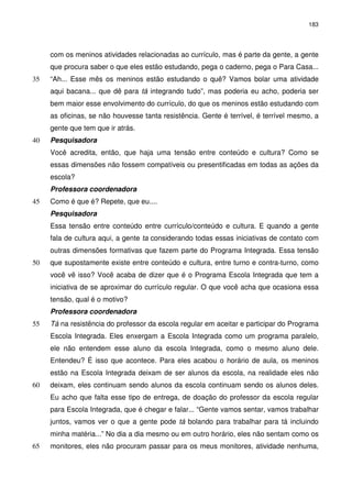 183 
com os meninos atividades relacionadas ao currículo, mas é parte da gente, a gente 
que procura saber o que eles estão estudando, pega o caderno, pega o Para Casa... 
“Ah... Esse mês os meninos estão estudando o quê? Vamos bolar 35 uma atividade 
aqui bacana... que dê para tá integrando tudo”, mas poderia eu acho, poderia ser 
bem maior esse envolvimento do currículo, do que os meninos estão estudando com 
as oficinas, se não houvesse tanta resistência. Gente é terrível, é terrível mesmo, a 
gente que tem que ir atrás. 
40 Pesquisadora 
Você acredita, então, que haja uma tensão entre conteúdo e cultura? Como se 
essas dimensões não fossem compatíveis ou presentificadas em todas as ações da 
escola? 
Professora coordenadora 
45 Como é que é? Repete, que eu.... 
Pesquisadora 
Essa tensão entre conteúdo entre currículo/conteúdo e cultura. E quando a gente 
fala de cultura aqui, a gente ta considerando todas essas iniciativas de contato com 
outras dimensões formativas que fazem parte do Programa Integrada. Essa tensão 
50 que supostamente existe entre conteúdo e cultura, entre turno e contra-turno, como 
você vê isso? Você acaba de dizer que é o Programa Escola Integrada que tem a 
iniciativa de se aproximar do currículo regular. O que você acha que ocasiona essa 
tensão, qual é o motivo? 
Professora coordenadora 
55 Tá na resistência do professor da escola regular em aceitar e participar do Programa 
Escola Integrada. Eles enxergam a Escola Integrada como um programa paralelo, 
ele não entendem esse aluno da escola Integrada, como o mesmo aluno dele. 
Entendeu? É isso que acontece. Para eles acabou o horário de aula, os meninos 
estão na Escola Integrada deixam de ser alunos da escola, na realidade eles não 
60 deixam, eles continuam sendo alunos da escola continuam sendo os alunos deles. 
Eu acho que falta esse tipo de entrega, de doação do professor da escola regular 
para Escola Integrada, que é chegar e falar... “Gente vamos sentar, vamos trabalhar 
juntos, vamos ver o que a gente pode tá bolando para trabalhar para tá incluindo 
minha matéria...” No dia a dia mesmo ou em outro horário, eles não sentam como os 
65 monitores, eles não procuram passar para os meus monitores, atividade nenhuma, 
 