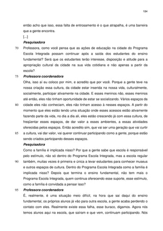 184 
então acho que isso, essa falta de entrosamento é o que atrapalha, é uma barreira 
que a gente encontra. 
[...] 
Pesquisadora 
Professora, como você pensa que as ações de educação na 70 cidade do Programa 
Escola Integrada possam continuar após a saída dos estudantes do ensino 
fundamental? Será que os estudantes terão interesse, disposição e atitude para a 
apropriação cultural da cidade na sua vida cotidiana e não apenas a partir da 
escola? 
75 Professora coordenadora 
Olha, isso aí eu coloco por mim, e acredito que por você. Porque a gente teve na 
nossa criação essa cultura, da cidade estar inserida na nossa vida, culturalmente, 
socialmente, participar ativamente na cidade. E esses meninos não, esses meninos 
até então, eles não tinham oportunidade de estar se socializando. Vários espaços da 
80 cidade eles não conheciam, eles não tinham acesso à nesses espaços. A partir do 
momento que eles estão tendo uma situação onde esses acessos estão ativamente 
fazendo parte da vida, no dia a dia ali, eles estão crescendo já com essa cultura, de 
freqüentar esses espaços, de dar valor a esses ambientes, a essas atividades 
oferecidas pelos espaços. Então acredito sim, que vai ser uma geração que vai curtir 
85 a cultura, vai dar valor, vai querer continuar participando como a gente, porque estão 
sendo criados participando desses espaços. 
Pesquisadora 
Como a família é implicada nisso? Por que a gente sabe que escola é responsável 
pelo estímulo, não só dentro do Programa Escola Integrada, mas a escola regular 
90 também, muitas vezes é primeira e única a levar estudantes para conhecer museus 
e outros espaços de cultura. Dentro do Programa Escola Integrada como a família é 
implicada nisso? Depois que termina o ensino fundamental, não tem mais o 
Programa Escola Integrada, quem continua oferecendo esse suporte, esse estímulo, 
como a família é convidada a pensar isso? 
95 Professora coordenadora 
É, realmente, é uma situação meio difícil, na hora que sai daqui do ensino 
fundamental, os próprios alunos já vão para outra escola, a gente acaba perdendo o 
contato com eles. Realmente existe essa falha, esse buraco, digamos. Agora nós 
temos alunos aqui na escola, que saíram e que vem, continuam participando. Nós 
 