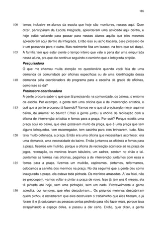 185 
temos inclusive ex-alunos da escola que hoje são monitores, 100 nossos aqui. Quer 
dizer, participaram da Escola Integrada, aprenderam uma atividade aqui dentro, e 
hoje estão voltando para passar para nossos alunos aquilo que eles mesmos 
aprenderam aqui dentro da Integrada. Então isso eu acho bacana, esse processo de 
ir um passando para o outro. Mas realmente fica um buraco, na hora que sai daqui. 
105 A família tem que estar ciente o tempo inteiro que vale a pena dar uma empurrada 
nesse aluno, pra que ele continue seguindo o caminho que a Integrada propõe. 
Pesquisadora 
O que me chamou muita atenção no questionário quando você fala de uma 
demanda da comunidade por oficinas específicas ou de uma identificação dessa 
110 demanda pela coordenadora do programa para a escolha da grade de oficinas, 
como isso se dá? 
Professora coordenadora 
A gente procura saber o que que tá precisando na comunidade, os bairros, o entorno 
da escola. Por exemplo, a gente tem uma oficina que é de intervenção artística, o 
115 quê que a gente procurou tá fazendo? Vamos ver o que tá precisando mexer aqui no 
bairro, de arrumar no bairro? Então a gente juntou a oficina de recreação com a 
oficina de intervenção artística e fomos para a praça. Por quê? Porque existia uma 
praça aqui no bairro, que eles gostavam muito da praça, que é uma praça que tem 
alguns brinquedos, tem escorregador, tem casinha para eles brincarem, tudo. Mas 
120 tava muito detonada, a praça. Então era uma oficina que necessitava acontecer, era 
uma demanda, uma necessidade do bairro. Então juntamos as oficinas e fomos para 
a praça, fizemos um mutirão, porque a oficina de recreação acontece só na praça de 
jogos, recreação, os meninos levam tabuleiro, um xadrez, sentam no chão e tal. 
Juntamos as turmas nas oficinas, pegamos a de intervenção juntamos com essa e 
125 fomos para a praça, fizemos um mutirão, capinamos, pintamos, reformamos, 
colocamos a carinha dos meninos na praça. No dia seguinte que a gente deu como 
inaugurada a praça, ela estava toda pichada. Os meninos arrasados. Aí eu falei, não 
se preocupem, vamos voltar e pintar a praça de novo. Isso já tem uns 6 meses, ela 
tá pintada até hoje, sem uma pichação, sem um nada. Provavelmente a gente 
130 acredita, por rumores, que eles descobriram... Os próprios meninos descobriram 
quem pichou e reclamaram que eles destruíram o trabalhinho que eles fizeram, e já 
foram lá e já cutucaram as pessoas certas pedindo para não fazer mais, porque tava 
atrapalhando o espaço deles, e passou a dar certo. Então, quer dizer, a gente 
 
