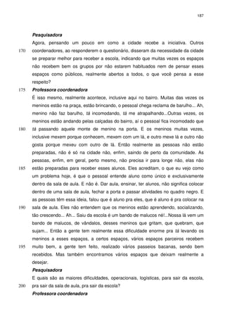 187 
Pesquisadora 
Agora, pensando um pouco em como a cidade recebe a iniciativa. Outros 
coordenadores, ao responderem o questionário, disseram da necessidade 170 da cidade 
se preparar melhor para receber a escola, indicando que muitas vezes os espaços 
não recebem bem os grupos por não estarem habituados nem de pensar esses 
espaços como públicos, realmente abertos a todos, o que você pensa a esse 
respeito? 
175 Professora coordenadora 
É isso mesmo, realmente acontece, inclusive aqui no bairro. Muitas das vezes os 
meninos estão na praça, estão brincando, o pessoal chega reclama de barulho... Ah, 
menino não faz barulho, tá incomodando, tá me atrapalhando...Outras vezes, os 
meninos estão andando pelas calçadas do bairro, aí o pessoal fica incomodado que 
180 tá passando aquele monte de menino na porta. E os meninos muitas vezes, 
inclusive mexem porque conhecem, mexem com um lá, e outro mexe lá e outro não 
gosta porque mexeu com outro de lá. Então realmente as pessoas não estão 
preparadas, não é só na cidade não, enfim, saindo de perto da comunidade. As 
pessoas, enfim, em geral, perto mesmo, não precisa ir para longe não, elas não 
185 estão preparadas para receber esses alunos. Eles acreditam, o que eu vejo como 
um problema hoje, é que o pessoal entende aluno como único e exclusivamente 
dentro da sala de aula. E não é. Dar aula, ensinar, ter alunos, não significa colocar 
dentro de uma sala de aula, fechar a porta e passar atividades no quadro negro. E 
as pessoas têm essa ideia, falou que é aluno pra eles, que é aluno é pra colocar na 
190 sala de aula. Eles não entendem que os meninos estão aprendendo, socializando, 
tão crescendo... Ah... Saiu da escola é um bando de malucos né!...Nossa lá vem um 
bando de malucos, de vândalos, desses meninos que gritam, que quebram, que 
sujam... Então a gente tem realmente essa dificuldade enorme pra tá levando os 
meninos a esses espaços, a certos espaços, vários espaços parceiros recebem 
195 muito bem, a gente tem feito, realizado vários passeios bacanas, sendo bem 
recebidos. Mas também encontramos vários espaços que deixam realmente a 
desejar. 
Pesquisadora 
E quais são as maiores dificuldades, operacionais, logísticas, para sair da escola, 
200 pra sair da sala de aula, pra sair da escola? 
Professora coordenadora 
 