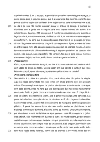 188 
A primeira coisa é ter o espaço, a gente tendo parceiros que ofereçam espaços, a 
gente passa para o segundo passo, que é a segurança dos meninos, eu tenho que 
pensar qual é o trajeto que vai fazer, é um trajeto que dá para os meninos irem a pé, 
se dá e se nós não vamos precisar alugar o ônibus, tá seguro, 205 o número de 
monitores que a gente tem é seguro para levar aquele número de alunos, é o 
suficiente pra, digamos, 200 alunos com 6 monitores atravessando uma avenida, é 
legal ou não é, é bacana ou não é, é viável ou não é, os meninos vão estar seguros 
dessa forma?... Eu acho que é o segundo passo. O primeiro é ter o espaço, ter onde 
210 tá indo. Segundo é ver se vamos chegar lá com segurança. Agora, o maior de todos 
os entraves pra mim, são as parcerias que não aceitam as crianças mesmo. A gente 
tem encontrado muita dificuldade de conseguir espaços parceiros, as pessoas não 
cedem, não alugam, não emprestam, não vendem, falo que é para colocar meninos 
não querem de jeito nenhum, então é uma barreira a gente enfrenta aí. 
215 Pesquisadora 
Certo, e pensando nesses espaços, eu tive a oportunidade no ano passado de ir 
com vocês ao clube, ao teatro. Queria saber, em sua opinião e também que você 
falasse o porquê, quais são espaços preferidos pelos alunos na cidade? 
Professora coordenadora 
220 Sem dúvida é o clube, é o primeiro, falou que é clube, eles dão pulos de alegria. 
Aqui na nossa comunidade nós não temos um clube próximo que eles possam 
utilizar. E esse negócio de água, de piscina eles tem um encantamento, com água, 
com essa piscina, então na hora que fala clube parece que não existe nada melhor 
no mundo. Então a gente procura tá contemplando eles com isso. E chega lá é... 
225 eles se soltam, eles realmente viram... até a gente vira criança junto com eles. E a 
gente inclusive tem, duas piscininhas de plásticos, você não chegou a conhecê-las, 
não né? Nós temos. A gente faz o nosso banho de mangueira dentro da piscina de 
plástico. A gente faz nessa época de calor assim: enche as piscininhas, e vai 
trazendo turminha por turminha, trás uma turma de menino, uma turma de menina, 
230 pra eles darem lá uma sentadinha na água, porque... mas dá pra quebrar o galho, 
eles adoram. Mas realmente sem duvida é o clube, e é muito bacana, porque eles se 
socializam com outras escolas também, porque geralmente no clube não tem uma 
escola só presente, tem sempre mais de uma escola. Eles chegam, conversam com 
os outros, eles procuram saber... aonde que vocês...onde mais vocês estão indo, 
235 que mais vocês estão fazendo, como são as oficinas lá de vocês, quais são os 
 