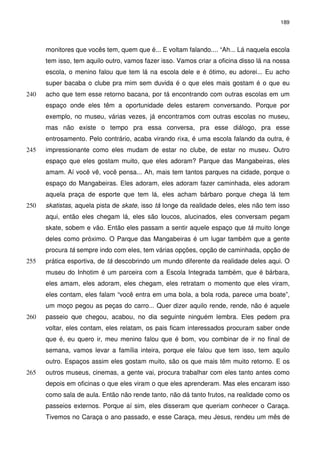 189 
monitores que vocês tem, quem que é... E voltam falando.... “Ah... Lá naquela escola 
tem isso, tem aquilo outro, vamos fazer isso. Vamos criar a oficina disso lá na nossa 
escola, o menino falou que tem lá na escola dele e é ótimo, eu adorei... Eu acho 
super bacaba o clube pra mim sem duvida é o que eles mais gostam é o que eu 
acho que tem esse retorno bacana, por tá encontrando com outras 240 escolas em um 
espaço onde eles têm a oportunidade deles estarem conversando. Porque por 
exemplo, no museu, várias vezes, já encontramos com outras escolas no museu, 
mas não existe o tempo pra essa conversa, pra esse diálogo, pra esse 
entrosamento. Pelo contrário, acaba virando rixa, é uma escola falando da outra, é 
245 impressionante como eles mudam de estar no clube, de estar no museu. Outro 
espaço que eles gostam muito, que eles adoram? Parque das Mangabeiras, eles 
amam. Aí você vê, você pensa... Ah, mais tem tantos parques na cidade, porque o 
espaço do Mangabeiras. Eles adoram, eles adoram fazer caminhada, eles adoram 
aquela praça de esporte que tem lá, eles acham bárbaro porque chega lá tem 
250 skatistas, aquela pista de skate, isso tá longe da realidade deles, eles não tem isso 
aqui, então eles chegam lá, eles são loucos, alucinados, eles conversam pegam 
skate, sobem e vão. Então eles passam a sentir aquele espaço que tá muito longe 
deles como próximo. O Parque das Mangabeiras é um lugar também que a gente 
procura tá sempre indo com eles, tem várias opções, opção de caminhada, opção de 
255 prática esportiva, de tá descobrindo um mundo diferente da realidade deles aqui. O 
museu do Inhotim é um parceira com a Escola Integrada também, que é bárbara, 
eles amam, eles adoram, eles chegam, eles retratam o momento que eles viram, 
eles contam, eles falam “você entra em uma bola, a bola roda, parece uma boate”, 
um moço pegou as peças do carro... Quer dizer aquilo rende, rende, não é aquele 
260 passeio que chegou, acabou, no dia seguinte ninguém lembra. Eles pedem pra 
voltar, eles contam, eles relatam, os pais ficam interessados procuram saber onde 
que é, eu quero ir, meu menino falou que é bom, vou combinar de ir no final de 
semana, vamos levar a família inteira, porque ele falou que tem isso, tem aquilo 
outro. Espaços assim eles gostam muito, são os que mais têm muito retorno. E os 
265 outros museus, cinemas, a gente vai, procura trabalhar com eles tanto antes como 
depois em oficinas o que eles viram o que eles aprenderam. Mas eles encaram isso 
como sala de aula. Então não rende tanto, não dá tanto frutos, na realidade como os 
passeios externos. Porque aí sim, eles disseram que queriam conhecer o Caraça. 
Tivemos no Caraça o ano passado, e esse Caraça, meu Jesus, rendeu um mês de 
 