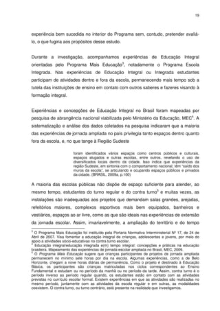 19 
experiência bem sucedida no interior do Programa sem, contudo, pretender avaliá-lo, 
o que fugiria aos propósitos desse estudo. 
Durante a investigação, acompanhamos experiências de Educação Integral 
orientadas pelo Programa Mais Educação3, notadamente o Programa Escola 
Integrada. Nas experiências de Educação Integral ou Integrada estudantes 
participam de atividades dentro e fora da escola, permanecendo mais tempo sob a 
tutela das instituições de ensino em contato com outros saberes e fazeres visando à 
formação integral. 
Experiências e concepções de Educação Integral no Brasil foram mapeadas por 
pesquisa de abrangência nacional viabilizada pelo Ministério da Educação, MEC4. A 
sistematização e análise dos dados coletados na pesquisa indicaram que a maioria 
das experiências de jornada ampliada no país privilegia tanto espaços dentro quanto 
fora da escola, e, no que tange à Região Sudeste 
foram identificados vários espaços como centros públicos e culturais, 
espaços alugados e outras escolas, entre outros, revelando o uso de 
diversificados locais dentro da cidade. Isso indica que experiências da 
região Sudeste, em sintonia com o comportamento nacional, têm “saído dos 
muros da escola”, se articulando e ocupando espaços públicos e privados 
da cidade. (BRASIL, 2009a, p.100) 
A maioria das escolas públicas não dispõe de espaço suficiente para atender, ao 
mesmo tempo, estudantes do turno regular e do contra turno5 e muitas vezes, as 
instalações são inadequadas aos projetos que demandam salas grandes, arejadas, 
refeitórios maiores, complexos esportivos mais bem equipados, banheiros e 
vestiários, espaços ao ar livre, como as que são ideais nas experiências de extensão 
da jornada escolar. Assim, invariavelmente, a ampliação do território e do tempo 
3 O Programa Mais Educação foi instituído pela Portaria Normativa Interministerial Nº 17, de 24 de 
Abril de 2007. Visa fomentar a educação integral de crianças, adolescentes e jovens, por meio do 
apoio a atividades sócio-educativas no contra turno escolar. 
4 Educação integral/educação integrada e(m) tempo integral: concepções e práticas na educação 
brasileira. Mapeamento das experiências de jornada escolar ampliada no Brasil, MEC, 2009. 
5 O Programa Mais Educação sugere que crianças participantes de projetos de jornada ampliada 
permanecem no mínimo sete horas por dia na escola. Algumas experiências, como a de Belo 
Horizonte, chegam a nove horas diárias de permanência. Como o projeto é destinado à Educação 
Básica, os participantes são crianças matriculadas nos ciclos correspondentes ao Ensino 
Fundamental e estudam ou no período da manhã ou no período da tarde. Assim, contra turno é o 
período inverso ao período regular quando, os estudantes estão em contato com as atividades 
previstas no currículo escolar formal. Existem experiências em que as atividades são realizadas no 
mesmo período, juntamente com as atividades da escola regular e em outras, as modalidades 
coexistem. O contra turno, ou turno contrário, está presente na realidade que investigamos. 
 