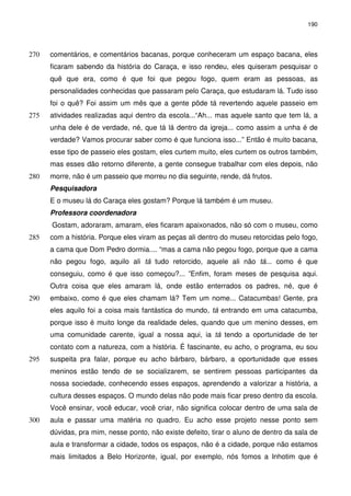 190 
comentários, e comentários bacanas, porque conheceram um espaço 270 bacana, eles 
ficaram sabendo da história do Caraça, e isso rendeu, eles quiseram pesquisar o 
quê que era, como é que foi que pegou fogo, quem eram as pessoas, as 
personalidades conhecidas que passaram pelo Caraça, que estudaram lá. Tudo isso 
foi o quê? Foi assim um mês que a gente pôde tá revertendo aquele passeio em 
275 atividades realizadas aqui dentro da escola...“Ah... mas aquele santo que tem lá, a 
unha dele é de verdade, né, que tá lá dentro da igreja... como assim a unha é de 
verdade? Vamos procurar saber como é que funciona isso...” Então é muito bacana, 
esse tipo de passeio eles gostam, eles curtem muito, eles curtem os outros também, 
mas esses dão retorno diferente, a gente consegue trabalhar com eles depois, não 
280 morre, não é um passeio que morreu no dia seguinte, rende, dá frutos. 
Pesquisadora 
E o museu lá do Caraça eles gostam? Porque lá também é um museu. 
Professora coordenadora 
Gostam, adoraram, amaram, eles ficaram apaixonados, não só com o museu, como 
285 com a história. Porque eles viram as peças ali dentro do museu retorcidas pelo fogo, 
a cama que Dom Pedro dormia.... “mas a cama não pegou fogo, porque que a cama 
não pegou fogo, aquilo ali tá tudo retorcido, aquele ali não tá... como é que 
conseguiu, como é que isso começou?... ”Enfim, foram meses de pesquisa aqui. 
Outra coisa que eles amaram lá, onde estão enterrados os padres, né, que é 
290 embaixo, como é que eles chamam lá? Tem um nome... Catacumbas! Gente, pra 
eles aquilo foi a coisa mais fantástica do mundo, tá entrando em uma catacumba, 
porque isso é muito longe da realidade deles, quando que um menino desses, em 
uma comunidade carente, igual a nossa aqui, ia tá tendo a oportunidade de ter 
contato com a natureza, com a história. É fascinante, eu acho, o programa, eu sou 
295 suspeita pra falar, porque eu acho bárbaro, bárbaro, a oportunidade que esses 
meninos estão tendo de se socializarem, se sentirem pessoas participantes da 
nossa sociedade, conhecendo esses espaços, aprendendo a valorizar a história, a 
cultura desses espaços. O mundo delas não pode mais ficar preso dentro da escola. 
Você ensinar, você educar, você criar, não significa colocar dentro de uma sala de 
300 aula e passar uma matéria no quadro. Eu acho esse projeto nesse ponto sem 
dúvidas, pra mim, nesse ponto, não existe defeito, tirar o aluno de dentro da sala de 
aula e transformar a cidade, todos os espaços, não é a cidade, porque não estamos 
mais limitados a Belo Horizonte, igual, por exemplo, nós fomos a Inhotim que é 
 