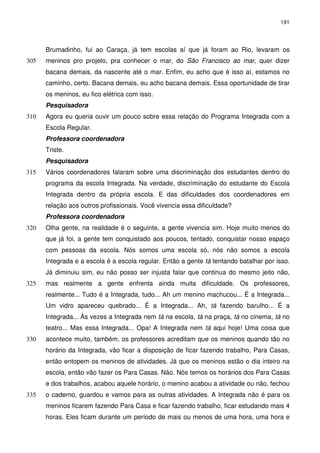 191 
Brumadinho, fui ao Caraça, já tem escolas aí que já foram ao Rio, levaram os 
meninos pro projeto, pra conhecer o mar, do São Francisco 305 ao mar, quer dizer 
bacana demais, da nascente até o mar. Enfim, eu acho que é isso aí, estamos no 
caminho, certo. Bacana demais, eu acho bacana demais. Essa oportunidade de tirar 
os meninos, eu fico elétrica com isso. 
Pesquisadora 
310 Agora eu queria ouvir um pouco sobre essa relação do Programa Integrada com a 
Escola Regular. 
Professora coordenadora 
Triste. 
Pesquisadora 
315 Vários coordenadores falaram sobre uma discriminação dos estudantes dentro do 
programa da escola Integrada. Na verdade, discriminação do estudante do Escola 
Integrada dentro da própria escola. E das dificuldades dos coordenadores em 
relação aos outros profissionais. Você vivencia essa dificuldade? 
Professora coordenadora 
320 Olha gente, na realidade é o seguinte, a gente vivencia sim. Hoje muito menos do 
que já foi, a gente tem conquistado aos poucos, tentado, conquistar nosso espaço 
com pessoas da escola. Nós somos uma escola só, nós não somos a escola 
Integrada e a escola é a escola regular. Então a gente tá tentando batalhar por isso. 
Já diminuiu sim, eu não posso ser injusta falar que continua do mesmo jeito não, 
325 mas realmente a gente enfrenta ainda muita dificuldade. Os professores, 
realmente... Tudo é a Integrada, tudo... Ah um menino machucou... É a Integrada... 
Um vidro apareceu quebrado... É a Integrada... Ah, tá fazendo barulho... É a 
Integrada... Às vezes a Integrada nem tá na escola, tá na praça, tá no cinema, tá no 
teatro... Mas essa Integrada... Opa! A Integrada nem tá aqui hoje! Uma coisa que 
330 acontece muito, também, os professores acreditam que os meninos quando tão no 
horário da Integrada, vão ficar a disposição de ficar fazendo trabalho, Para Casas, 
então entopem os meninos de atividades. Já que os meninos estão o dia inteiro na 
escola, então vão fazer os Para Casas. Não. Nós temos os horários dos Para Casas 
e dos trabalhos, acabou aquele horário, o menino acabou a atividade ou não, fechou 
335 o caderno, guardou e vamos para as outras atividades. A Integrada não é para os 
meninos ficarem fazendo Para Casa e ficar fazendo trabalho, ficar estudando mais 4 
horas. Eles ficam durante um período de mais ou menos de uma hora, uma hora e 
 
