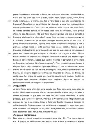 192 
pouco fazendo suas atividades e depois tem mais duas atividades distintas do Para 
Casa, eles vão fazer arte, fazer o teatro, fazer a rádio, fazer a dança, enfim, existe 
muita reclamação... O menino não fez o Para Casa, o que ele 340 ficou fazendo na 
Integrada? Ficou fazendo as atividades da Integrada, a gente tem muito problema 
com os professores sim. Outra coisa, ele reclamam muito com os pais: mais fulano 
tá ficando cansado demais, se eu fosse você tirava da Integrada, tirava porque 
chega na sala tá cansado, não quer fazer atividade porque fala que tá cansado, a 
345 Integrada só atrapalha, a Integrada só cansa, deixa em casa, porque em casa vai ter 
o dia inteiro para estudar, vai ter o dia inteiro pra ler e não vai ter só uma hora... A 
gente enfrenta isso também, a gente tenta inserir o menino na Integrada e vem o 
professor colega nosso e tenta derrubar todo nosso trabalho, falando que a 
Integrada tá atrapalhando o menino dentro de sala de aula. Agora é bom quando a 
350 gente tem professores que enxergam a diferença, que chegam e falam: “Nossa, 
bacana demais os meninos da Integrada arrasaram! Fizeram um trabalho super 
bacana e apresentaram... Nossa, que legal os meninos re-corrigiram a prova inteira 
na Integrada, no horário lá e ficaram craques”... Tem professores que chegam e 
elogiam: fulano melhorou demais, que você tá fazendo com aquele menino, nossa, 
355 ele era terrível dentro de sala de aula, ele chegava tarde, ele não parava quieto, ele 
brigava, ele xingava, depois que entrou para Integrada ele chega, ele brinca, ele 
conta o que fez, ensina as coisas pros meninos, aquele aluno mudou... Existem os 
professores que realmente percebem essa mudança. Agora têm outros que 
realmente reclamam da Integrada o tempo inteiro. 
360 Pesquisadora 
Já caminhando para o fim, tem uma questão que ficou como uma pulga atrás da 
orelha. Muitos coordenadores falaram, no questionário a gente pergunta sobre a 
cidade educadora, o que seria um ideal de uma cidade educadora. A gente 
percebeu que é um senso comum, dizer que o Programa Escola Integrada retira as 
365 crianças da rua, e, ao mesmo tempo o Programa Escola Integrada é baseado na 
saída da escola. Então eu queria que você falasse um pouquinho sobre isso, como 
você entende a rua, o espaço da rua, como espaço educador, formador e como fica 
essa dicotomia o estar na rua mas não estar na rua? 
Professora coordenadora 
370 Bom o que acontece é o seguinte, é quando a gente fala... Ah... Tirar os meninos na 
rua... É porque, os meninos vêm para escola, ficam 4 horas e vão embora, a gente 
 