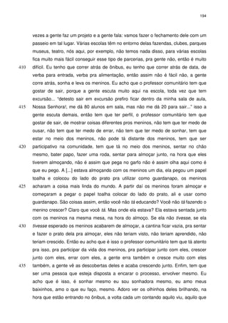 194 
vezes a gente faz um projeto e a gente fala: vamos fazer o fechamento dele com um 
passeio em tal lugar. Várias escolas têm no entorno delas fazendas, clubes, parques 
museus, teatro, nós aqui, por exemplo, não temos nada disso, para várias escolas 
fica muito mais fácil conseguir esse tipo de parcerias, pra gente não, então é muito 
difícil. Eu tenho que correr atrás de ônibus, eu tenho que correr 410 atrás de data, de 
verba para entrada, verba pra alimentação, então assim não é fácil não, a gente 
corre atrás, sonha e leva os meninos. Eu acho que o professor comunitário tem que 
gostar de sair, porque a gente escuta muito aqui na escola, toda vez que tem 
excursão... “detesto sair em excursão prefiro ficar dentro da minha sala de aula, 
415 Nossa Senhora!, me dá 80 alunos em sala, mas não me dá 20 para sair...” isso a 
gente escuta demais, então tem que ter perfil, o professor comunitário tem que 
gostar de sair, de mostrar coisas diferentes pros meninos, não tem que ter medo de 
ousar, não tem que ter medo de errar, não tem que ter medo de sonhar, tem que 
estar no meio dos meninos, não pode tá distante dos meninos, tem que ser 
420 participativo na comunidade, tem que tá no meio dos meninos, sentar no chão 
mesmo, bater papo, fazer uma roda, sentar para almoçar junto, na hora que eles 
tiverem almoçando, não é assim que pega no garfo não é assim olha aqui como é 
que eu pego. A [...] estava almoçando com os meninos um dia, ela pegou um papel 
toalha e colocou do lado do prato pra utilizar como guardanapo, os meninos 
425 acharam a coisa mais linda do mundo. A partir daí os meninos foram almoçar e 
começaram a pegar o papel toalha colocar do lado do prato, ali e usar como 
guardanapo. São coisas assim, então você não tá educando? Você não tá fazendo o 
menino crescer? Claro que você tá. Mas onde ela estava? Ela estava sentada junto 
com os meninos na mesma mesa, na hora do almoço. Se ela não tivesse, se ela 
430 tivesse esperado os meninos acabarem de almoçar, a cantina ficar vazia, pra sentar 
e fazer o prato dela pra almoçar, eles não teriam visto, não teriam aprendido, não 
teriam crescido. Então eu acho que é isso o professor comunitário tem que tá atento 
pra isso, pra participar da vida dos meninos, pra participar junto com eles, crescer 
junto com eles, errar com eles, a gente erra também e cresce muito com eles 
435 também, a gente vê as descobertas deles e acaba crescendo junto. Enfim, tem que 
ser uma pessoa que esteja disposta a encarar o processo, envolver mesmo. Eu 
acho que é isso, é sonhar mesmo eu sou sonhadora mesmo, eu amo meus 
baixinhos, amo o que eu faço, mesmo. Adoro ver os olhinhos deles brilhando, na 
hora que estão entrando no ônibus, a volta cada um contando aquilo viu, aquilo que 
 