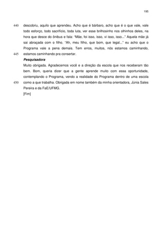 195 
descobriu, aquilo que aprendeu. Acho que é bárbaro, acho que 440 é o que vale, vale 
todo esforço, todo sacrifício, toda luta, ver esse brilhosinho nos olhinhos deles, na 
hora que desce do ônibus e fala: “Mãe, foi isso, isso, vi isso, isso...” Aquela mãe já 
sai abraçada com o filho. “Ah, meu filho, que bom, que legal...” eu acho que o 
Programa vale a pena demais. Tem erros, muitos, nós estamos caminhando, 
445 estamos caminhando pra consertar. 
Pesquisadora 
Muito obrigada. Agradecemos você e a direção da escola que nos receberam tão 
bem. Bom, queria dizer que a gente aprende muito com essa oportunidade, 
contemplando o Programa, vendo a realidade do Programa dentro de uma escola 
450 como a que trabalha. Obrigada em nome também da minha orientadora, Júnia Sales 
Pereira e da FaE/UFMG. 
[Fim] 
 