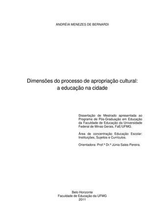 ANDRÉIA MENEZES DE BERNARDI 
Dimensões do processo de apropriação cultural: 
a educação na cidade 
Dissertação de Mestrado apresentada ao 
Programa de Pós-Graduação em Educação 
da Faculdade de Educação da Universidade 
Federal de Minas Gerais, FaE/UFMG. 
Área de concentração Educação Escolar: 
Instituições, Sujeitos e Currículos. 
Orientadora: Prof.ª Dr.ª Júnia Sales Pereira. 
Belo Horizonte 
Faculdade de Educação da UFMG 
2011 
 