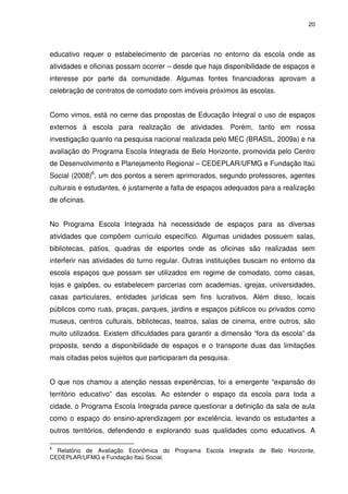 20 
educativo requer o estabelecimento de parcerias no entorno da escola onde as 
atividades e oficinas possam ocorrer – desde que haja disponibilidade de espaços e 
interesse por parte da comunidade. Algumas fontes financiadoras aprovam a 
celebração de contratos de comodato com imóveis próximos às escolas. 
Como vimos, está no cerne das propostas de Educação Integral o uso de espaços 
externos à escola para realização de atividades. Porém, tanto em nossa 
investigação quanto na pesquisa nacional realizada pelo MEC (BRASIL, 2009a) e na 
avaliação do Programa Escola Integrada de Belo Horizonte, promovida pelo Centro 
de Desenvolvimento e Planejamento Regional – CEDEPLAR/UFMG e Fundação Itaú 
Social (2008)6, um dos pontos a serem aprimorados, segundo professores, agentes 
culturais e estudantes, é justamente a falta de espaços adequados para a realização 
de oficinas. 
No Programa Escola Integrada há necessidade de espaços para as diversas 
atividades que compõem currículo específico. Algumas unidades possuem salas, 
bibliotecas, pátios, quadras de esportes onde as oficinas são realizadas sem 
interferir nas atividades do turno regular. Outras instituições buscam no entorno da 
escola espaços que possam ser utilizados em regime de comodato, como casas, 
lojas e galpões, ou estabelecem parcerias com academias, igrejas, universidades, 
casas particulares, entidades jurídicas sem fins lucrativos. Além disso, locais 
públicos como ruas, praças, parques, jardins e espaços públicos ou privados como 
museus, centros culturais, bibliotecas, teatros, salas de cinema, entre outros, são 
muito utilizados. Existem dificuldades para garantir a dimensão “fora da escola” da 
proposta, sendo a disponibilidade de espaços e o transporte duas das limitações 
mais citadas pelos sujeitos que participaram da pesquisa. 
O que nos chamou a atenção nessas experiências, foi a emergente “expansão do 
território educativo” das escolas. Ao estender o espaço da escola para toda a 
cidade, o Programa Escola Integrada parece questionar a definição da sala de aula 
como o espaço do ensino-aprendizagem por excelência, levando os estudantes a 
outros territórios, defendendo e explorando suas qualidades como educativos. A 
6 Relatório de Avaliação Econômica do Programa Escola Integrada de Belo Horizonte, 
CEDEPLAR/UFMG e Fundação Itaú Social. 
 