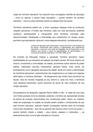 21 
noção de “território educativo” faz expandir tanto concepções restritas de educação 
– como se apenas a escola fosse educadora –, quanto também de território 
educativo – como se esse estivesse restrito ao espaço físico da escola. 
Territórios educativos podem ser, a priori, quaisquer espaços onde se construam 
relações educativas. A fluidez das fronteiras, cada vez mais permeáveis, podendo 
configurar sobreposições e intersecções entre territórios marcados pela 
descontinuidade, hibridização e diversidade que caracterizam os tempos atuais, 
permitem que educadores instaurem novos espaços educativos, considerando que 
o direito de aprender está relacionado a outros domínios e não apenas aos 
da escola, contribuindo para superar a fragmentação das experiências 
educativas, a partir de uma visão de totalidade dos conhecimentos e dos 
saberes, que amplia o leque de possibilidades de aprendizagem e o 
universo de ambientes educativos. (TITTON, 2008, p.33) 
No contexto da Educação Integral a expressão “território educativo” traduz 
possibilidades de uso educativo de espaços da própria escola, de forma diversa; do 
entorno, envolvendo a comunidade; da cidade, envolvendo outros setores do poder 
público, instituições culturais, empresários, pessoas físicas, entre outros. Se 
pensássemos numa “geografia educativa da cidade” tendo em mente a identificação 
de “territórios educativos”, possivelmente não chegaríamos a um mapa com espaços 
delimitados e fronteiras definidas – há alargamento dos limites físico-territoriais da 
escola, vista de maneira integrada ao seu entorno e, cada vez mais, a territórios 
mais distantes fisicamente, porém próximos do ponto de vista simbólico de sua 
função educativa. 
Na perspectiva da Geografia, segundo Rocha (2008, p.130), “a noção de uma área 
com limites precisos torna-se obsoleta, podendo o território ser apresentado através 
de pontos de conexão, denominados nós, constituindo redes”. Assim, ao mobilizar 
redes de cooperação na cidade, as escolas podem ampliar a compreensão do que 
seja território educativo, fazendo implodir concepções restritas tanto da formação 
cultural dos estudantes – que não se garante sob clausura entre muros da escola –, 
quanto também impele a cidade – seus atores, espaços e instituições –, ao 
deslocamento face à sua função educadora e inclusiva. 
 