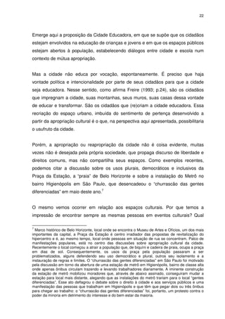 22 
Emerge aqui a proposição da Cidade Educadora, em que se supõe que os cidadãos 
estejam envolvidos na educação de crianças e jovens e em que os espaços públicos 
estejam abertos à população, estabelecendo diálogos entre cidade e escola num 
contexto de mútua apropriação. 
Mas a cidade não educa por vocação, espontaneamente. É preciso que haja 
vontade política e intencionalidade por parte de seus cidadãos para que a cidade 
seja educadora. Nesse sentido, como afirma Freire (1993; p.24), são os cidadãos 
que impregnam a cidade, suas montanhas, seus muros, suas casas dessa vontade 
de educar e transformar. São os cidadãos que (re)criam a cidade educadora. Essa 
recriação do espaço urbano, imbuída do sentimento de pertença desenvolvido a 
partir da apropriação cultural é o que, na perspectiva aqui apresentada, possibilitaria 
o usufruto da cidade. 
Porém, a apropriação ou reapropriação da cidade não é coisa evidente, muitas 
vezes não é desejada pela própria sociedade, que propaga discurso de liberdade e 
direitos comuns, mas não compartilha seus espaços. Como exemplos recentes, 
podemos citar a discussão sobre os usos plurais, democráticos e inclusivos da 
Praça da Estação, a “praia” de Belo Horizonte e sobre a instalação do Metrô no 
bairro Higienópolis em São Paulo, que desencadeou o “churrascão das gentes 
diferenciadas” em maio deste ano.7 
O mesmo vemos ocorrer em relação aos espaços culturais. Por que temos a 
impressão de encontrar sempre as mesmas pessoas em eventos culturais? Qual 
7 Marco histórico de Belo Horizonte, local onde se encontra o Museu de Artes e Ofícios, um dos mais 
importantes da capital, a Praça da Estação é centro irradiador das propostas de revitalização do 
hipercentro e é, ao mesmo tempo, local onde pessoas em situação de rua se concentram. Palco de 
manifestações populares, está no centro das discussões sobre apropriação cultural da cidade. 
Recentemente o local começou a atrair a população que, de biquíni e cadeira de praia, ocupa a praça 
em dias de sol. Consequentemente, os usos da praça pela população passaram a ser 
problematizados, alguns defendendo seu uso democrático e plural, outros seu isolamento e a 
instauração de regras e limites. O “churrascão das gentes diferenciadas” em São Paulo foi motivado 
pela discussão em torno da abertura de uma estação de metrô em Higienópolis, bairro de classe alta 
onde apenas ônibus circulam trazendo e levando trabalhadores diariamente. A iminente construção 
da estação de metrô mobilizou moradores que, através de abaixo assinado, conseguiram mudar a 
estação para local mais distante, alegando que as instalações do metrô trariam para o local “gentes 
diferenciadas”. Esse ato deflagrou o debate sobre o direito à cidade e aos serviços públicos e uma 
manifestação das pessoas que trabalham em Higienópolis e que têm que pegar dois ou três ônibus 
para chegar ao trabalho: o “churrascão das gentes diferenciadas” foi, portanto, um protesto contra o 
poder da minoria em detrimento do interesse e do bem estar da maioria. 
 