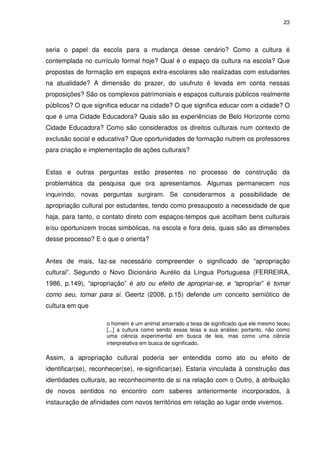 23 
seria o papel da escola para a mudança desse cenário? Como a cultura é 
contemplada no currículo formal hoje? Qual é o espaço da cultura na escola? Que 
propostas de formação em espaços extra-escolares são realizadas com estudantes 
na atualidade? A dimensão do prazer, do usufruto é levada em conta nessas 
proposições? São os complexos patrimoniais e espaços culturais públicos realmente 
públicos? O que significa educar na cidade? O que significa educar com a cidade? O 
que é uma Cidade Educadora? Quais são as experiências de Belo Horizonte como 
Cidade Educadora? Como são considerados os direitos culturais num contexto de 
exclusão social e educativa? Que oportunidades de formação nutrem os professores 
para criação e implementação de ações culturais? 
Estas e outras perguntas estão presentes no processo de construção da 
problemática da pesquisa que ora apresentamos. Algumas permanecem nos 
inquirindo, novas perguntas surgiram. Se considerarmos a possibilidade de 
apropriação cultural por estudantes, tendo como pressuposto a necessidade de que 
haja, para tanto, o contato direto com espaços-tempos que acolham bens culturais 
e/ou oportunizem trocas simbólicas, na escola e fora dela, quais são as dimensões 
desse processo? E o que o orienta? 
Antes de mais, faz-se necessário compreender o significado de “apropriação 
cultural”. Segundo o Novo Dicionário Aurélio da Língua Portuguesa (FERREIRA, 
1986, p.149), “apropriação” é ato ou efeito de apropriar-se, e “apropriar” é tomar 
como seu, tomar para si. Geertz (2008, p.15) defende um conceito semiótico de 
cultura em que 
o homem é um animal amarrado a teias de significado que ele mesmo teceu 
[...] a cultura como sendo essas teias e sua análise; portanto, não como 
uma ciência experimental em busca de leis, mas como uma ciência 
interpretativa em busca de significado. 
Assim, a apropriação cultural poderia ser entendida como ato ou efeito de 
identificar(se), reconhecer(se), re-significar(se). Estaria vinculada à construção das 
identidades culturais, ao reconhecimento de si na relação com o Outro, à atribuição 
de novos sentidos no encontro com saberes anteriormente incorporados, à 
instauração de afinidades com novos territórios em relação ao lugar onde vivemos. 
 