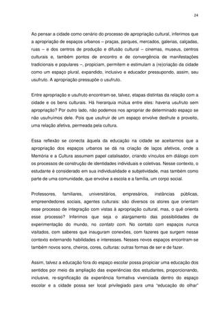 24 
Ao pensar a cidade como cenário do processo de apropriação cultural, inferimos que 
a apropriação de espaços urbanos – praças, parques, mercados, galerias, calçadas, 
ruas – e dos centros de produção e difusão cultural – cinemas, museus, centros 
culturais e, também pontos de encontro e de convergência de manifestações 
tradicionais e populares –, propiciam, permitem e estimulam a (re)criação da cidade 
como um espaço plural, expandido, inclusivo e educador pressupondo, assim, seu 
usufruto. A apropriação pressupõe o usufruto. 
Entre apropriação e usufruto encontram-se, talvez, etapas distintas da relação com a 
cidade e os bens culturais. Há hierarquia mútua entre eles: haveria usufruto sem 
apropriação? Por outro lado, não podemos nos apropriar de determinado espaço se 
não usufruímos dele. Pois que usufruir de um espaço envolve desfrute e proveito, 
uma relação afetiva, permeada pela cultura. 
Essa reflexão se conecta àquela da educação na cidade se aceitarmos que a 
apropriação dos espaços urbanos se dá na criação de laços afetivos, onde a 
Memória e a Cultura assumem papel catalisador, criando vínculos em diálogo com 
os processos de construção de identidades individuais e coletivas. Nesse contexto, o 
estudante é considerado em sua individualidade e subjetividade, mas também como 
parte de uma comunidade, que envolve a escola e a família, um corpo social. 
Professores, familiares, universitários, empresários, instâncias públicas, 
empreendedores sociais, agentes culturais: são diversos os atores que orientam 
esse processo de integração com vistas à apropriação cultural, mas, o quê orienta 
esse processo? Inferimos que seja o alargamento das possibilidades de 
experimentação do mundo, no contato com. No contato com espaços nunca 
visitados, com saberes que inauguram conexões, com fazeres que surgem nesse 
contexto externando habilidades e interesses. Nesses novos espaços encontram-se 
também novos sons, cheiros, cores, culturas: outras formas de ser e de fazer. 
Assim, talvez a educação fora do espaço escolar possa propiciar uma educação dos 
sentidos por meio da ampliação das experiências dos estudantes, proporcionando, 
inclusive, re-significação da experiência formativa vivenciada dentro do espaço 
escolar e a cidade possa ser local privilegiado para uma “educação do olhar” 
 