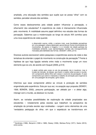 25 
ampliada, uma educação dos sentidos que supõe que se possa “olhar” com os 
sentidos, perceber através dos sentidos. 
Como esses deslocamentos pela cidade podem influenciar a percepção, o 
olhar/sentir dos estudantes? A experiência da visão é intensamente influenciada 
pelo movimento. A mobilidade assume papel definitivo nos estudos das formas de 
percepção. Sabemos que a modernização ao longo do século XIX contribui para 
uma nova experiência de visão quando 
o observador exerce, então, e sempre mais, suas faculdades perceptivas 
em uma paisagem urbana deslocada, percorrida por fluxos incontroláveis de 
movimentos, de signos e imagens. [...] o morador da cidade participa da 
mobilidade ambiente, suas representações mentais são irrevogavelmente 
marcadas pela labilidade das formas. (SUQUET, 2009, p.513) 
Diversos autores escreveram sobre pesquisas e experiências acerca da visão e das 
tentativas de entender o papel do movimento na construção da percepção.8 Frente à 
hipótese de que haja ligação estreita entre visão e movimento surge um novo 
elemento que os une, de acordo com Suquet (2009, p.514) 
o abalo sofrido pelo corpo no ato da percepção não é mecânico, mas é 
função da intenção, do desejo, que fazem o sujeito voltar-se para o mundo. 
Um componente afetivo filtra sem cessar o exercício da percepção. É esse 
componente que colore e interpreta o trabalho da sensação para organizá-la 
em uma paisagem de emoções. (grifo nosso) 
Inferimos que esse componente afetivo se vincule à produção de sentidos 
engendrada pela experiência. Esta por sua vez, na acepção aqui proposta (DEWEY, 
1936; BONDÍA, 2002), presume participação, ser afetado por – e afetar algo, 
interagir com o mundo, se deslocar no mundo. 
Assim, as variadas possibilidades de exploração da cidade propiciadas aos 
estudantes – notadamente pelas escolas que trabalham na perspectiva da 
ampliação da jornada escolar aqui analisadas – surgem como elementos de uma 
“verdadeira pedagogia do olhar, em que o espetáculo se transformava em 
8 Kandinsky (1996), Benjamin (1936 e 1989), Dewey (1936), Merleau-Ponty (1971), Sacks (2010), 
entre outros. 
 