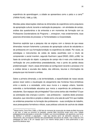 26 
experiência de aprendizagem, a cidade se apresentava como o palco e a cena”9 
(FARIA FILHO, 1996, p.128). 
Movidas pelas observações relativas às dimensões da experiência como propulsora 
da apropriação cultural, durante a realização da pesquisa – em atividades de campo, 
análise dos questionários e da entrevista e em momentos de formação com os 
Professores Coordenadores do Programa –, emergiram, mais evidentemente, duas 
possíveis dimensões do processo: a Territorialidade e a Corporeidade. 
Devemos explicitar que a pesquisa não se originou com a clareza de que essas 
dimensões marcam fortemente o processo de apropriação cultural de estudantes e 
de professores em sua formação/condição na experiência da cidade. Por vezes, as 
estratégias e instrumentos de coleta de dados escolhidos com o intuito de 
compreender o social invertem, segundo Kaufmann (apud ZAGO, 2003, p.296) “as 
fases da construção do objeto: a pesquisa de campo não é mais uma instância de 
verificação de uma problemática preestabelecida, mas o ponto de partida dessa 
problematização”. Assim, essas dimensões se configuraram durante o processo e foi 
a análise densa e acurada dos dados, dos silêncios, lacunas e informações da 
pesquisa que nos levaram a ambas. 
Sobre a primeira dimensão, a da territorialidade, a especificidade de nosso estudo 
parece recair sobre a visualização do alargamento das fronteiras físico-simbólicas 
entre a escola e a sociedade, entre seus muros e o espaço urbano, fazendo 
extendida a territorialidade educativa que marca a experiência de professores e 
estudantes. Que espaços são privilegiados? Que outros tantos são interditos? O que 
as solicitações das crianças e jovens – aos professores – explicita deste processo 
educativo, que vislumbra e projeta a cidade como uma sala de aula? Em que medida 
os emblemas presentes na formação dos professores – suas condições de trabalho, 
seus pressupostos formativos e éticos, suas práticas culturais de usufruto da cidade 
9 Nesse trecho, Faria Filho (1996, p.128) fala do momento de construção da cidade de Belo Horizonte 
e por isso, a frase se encontra no passado, quando Belo Horizonte surge como uma “cidade 
pedagogicamente planejada e construída. A cidade, sua monumentalidade, sua aparência, sua forma 
de distribuir e controlar a população – tudo isso deveria servir de elemento educativo [...]”. 
Obviamente, são concepções distintas das possibilidades educativas da cidade, mas a ideia de uma 
pedagogia do olhar e de um espaço que é ao mesmo tempo palco e cena potencializa o que 
queremos destacar aqui. 
 