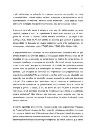 27 
– são interferentes na realização de propostas marcadas pelo princípio da cidade 
como educadora? Em que medida, de fato, se expande a territorialidade da escola 
fazendo romper (ou reafirmar) fronteiras intra e extramuros? Qual o papel da fruição 
estética na realização de experiências marcadas pela apropriação da cultura? 
A segunda dimensão liga-se à primeira e entre elas não há hierarquias, nem uma, 
digamos, precede à outra: a corporeidade. É significativo destacar que há vasta 
gama de estudos a respeito. Desde estudos vinculados à Educação Física 
(GONÇALVES, 2008; OLIVEIRA, 2006b) até aqueles que abordam a questão da 
corporeidade na Educação de grupos específicos como entre adolescentes, em 
comunidades indígenas ou rurais (FRAGO, 2000; VINHA, 2004; SILVA, 2004). 
A especificidade dessa dimensão no nosso trabalho talvez consista no fato de que, 
embora tratemos do universo escolar, a visualização desta dimensão situa-se em 
situações em que a educação da corporalidade se realiza de outras formas, em 
momento classificado como sendo de educação não-formal, período caracterizado 
como “contra turno”, em que, supostamente, há previsão de expansão ou mesmo 
ruptura com os padrões que constrangem os corpos, seus movimentos, seus 
contatos. Que situações de educação da corporeidade são proporcionadas nas 
experiências estudadas? De que maneira se verifica a afirmação de educação para 
expansão dos sentidos, de educação corpóreo-sensível marcada pela diversidade 
cultural? Que aspectos nos possibilitam discutir, entender e problematizar a 
realização de experiências de pertencimento físico-simbólico, ético e cidadão de 
crianças e jovens à cidade, à rua, ao bairro em que estudam e circulam sem 
reprodução do já conhecido discurso de invisibilidade que marca a sociabilidade 
urbana excludente? Que dilemas são expressos nesse processo que visa ao 
pertencimento, mas que nem sempre é acompanhado da prática do direito à cidade 
em sua plenitude? 
Conforme apontado anteriormente, nossa pesquisa focou experiências vinculadas 
ao Programa Escola Integrada de Belo Horizonte, iniciativa que atende às premissas 
do programa federal Mais Educação que visa à Educação Integral de crianças e 
jovens matriculados no Ensino Fundamental em escolas públicas. Escolhemos para 
observação escola localizada em região desprovida de ofertas culturais, que atende 
 