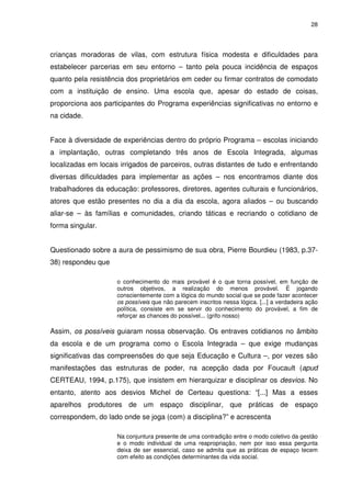 28 
crianças moradoras de vilas, com estrutura física modesta e dificuldades para 
estabelecer parcerias em seu entorno – tanto pela pouca incidência de espaços 
quanto pela resistência dos proprietários em ceder ou firmar contratos de comodato 
com a instituição de ensino. Uma escola que, apesar do estado de coisas, 
proporciona aos participantes do Programa experiências significativas no entorno e 
na cidade. 
Face à diversidade de experiências dentro do próprio Programa – escolas iniciando 
a implantação, outras completando três anos de Escola Integrada, algumas 
localizadas em locais irrigados de parceiros, outras distantes de tudo e enfrentando 
diversas dificuldades para implementar as ações – nos encontramos diante dos 
trabalhadores da educação: professores, diretores, agentes culturais e funcionários, 
atores que estão presentes no dia a dia da escola, agora aliados – ou buscando 
aliar-se – às famílias e comunidades, criando táticas e recriando o cotidiano de 
forma singular. 
Questionado sobre a aura de pessimismo de sua obra, Pierre Bourdieu (1983, p.37- 
38) respondeu que 
o conhecimento do mais provável é o que torna possível, em função de 
outros objetivos, a realização do menos provável. É jogando 
conscientemente com a lógica do mundo social que se pode fazer acontecer 
os possíveis que não parecem inscritos nessa lógica. [...] a verdadeira ação 
política, consiste em se servir do conhecimento do provável, a fim de 
reforçar as chances do possível... (grifo nosso) 
Assim, os possíveis guiaram nossa observação. Os entraves cotidianos no âmbito 
da escola e de um programa como o Escola Integrada – que exige mudanças 
significativas das compreensões do que seja Educação e Cultura –, por vezes são 
manifestações das estruturas de poder, na acepção dada por Foucault (apud 
CERTEAU, 1994, p.175), que insistem em hierarquizar e disciplinar os desvios. No 
entanto, atento aos desvios Michel de Certeau questiona: “[...] Mas a esses 
aparelhos produtores de um espaço disciplinar, que práticas de espaço 
correspondem, do lado onde se joga (com) a disciplina?” e acrescenta 
Na conjuntura presente de uma contradição entre o modo coletivo da gestão 
e o modo individual de uma reapropriação, nem por isso essa pergunta 
deixa de ser essencial, caso se admita que as práticas de espaço tecem 
com efeito as condições determinantes da vida social. 
 
