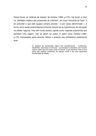 29 
Dessa forma, as “práticas de espaço” de Certeau (1994, p.175), nos levam a intuir 
na “atividade criadora dos praticantes do ordinário”, em suas “maneiras de fazer” e 
de subverter o que está (quase) sempre previsto – e por vezes determinado –, a 
forma como esses praticantes/caminhantes lançam-se às experiências de educação 
na cidade: seguros, mas sem muita certeza, agindo como viajantes experientes que 
planejam uma viagem, mas se abrem ao acaso. E assim como Certeau (1994, 
p.175) interessadas pelos desvios, táticas e práticas dos professores poderíamos 
dizer 
Eu gostaria de acompanhar alguns dos procedimentos – multiformes, 
resistentes, astuciosos e teimosos – que escapam à disciplina sem ficarem 
mesmo assim fora do campo onde se exerce, e que deveriam levar a uma 
teoria das práticas cotidianas, do espaço vivido e de uma inquietante 
familiaridade da cidade. 
 