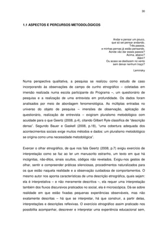 30 
1.1 ASPECTOS E PERCURSOS METODOLÓGICOS 
Andar e pensar um pouco, 
que só sei pensar andando. 
Três passos, 
e minhas pernas já estão pensando. 
Aonde vão dar esses passos? 
Acima, abaixo? 
Além? 
Ou acaso se desfazem no vento 
sem deixar nenhum traço? 
Leminsky 
Numa perspectiva qualitativa, a pesquisa se realizou como estudo de caso 
incorporando às observações de campo de cunho etnográfico – coletadas em 
imersão realizada numa escola participante do Programa –, um questionário de 
pesquisa e a realização de uma entrevista em profundidade. Os dados foram 
analisados por meio de abordagem fenomenológica. As múltiplas entradas no 
universo do objeto de pesquisa – imersões de observação, aplicação de 
questionário, realização de entrevista – exigiram pluralismo metodológico com 
acuidade para o que Geertz (2008, p.4), citando Gilbert Ryle classifica de “descrição 
densa”. Segundo Bauer e Gaskell (2008, p.18), “uma cobertura adequada dos 
acontecimentos sociais exige muitos métodos e dados: um pluralismo metodológico 
se origina como uma necessidade metodológica”. 
Exercer o olhar etnográfico, de que nos fala Geertz (2008, p.7) exigiu exercício de 
interpretação como se faz ao ler um manuscrito estranho, um texto em que há 
incógnitas, não-ditos, sinais ocultos, códigos não revelados. Exigiu-nos gestos de 
olhar, sentir e compreender práticas silenciosas, procedimentos naturalizados para 
os que estão naquela realidade e a observação cuidadosa de comportamentos. O 
mesmo autor nos aponta características de uma descrição etnográfica, quais sejam: 
ela é interpretativa – e não meramente descritiva –, ela requer uma interpretação 
também dos fluxos discursivos praticados no social, ela é microscópica. Dá-se sobre 
realidade em que estão fixadas pequenas experiências observáveis, mas não 
exatamente descritas – há que se interpretar, há que construir, a partir delas, 
interpretações e descrições reflexivas. O exercício etnográfico assim praticado nos 
possibilita acompanhar, descrever e interpretar uma experiência educacional sem, 
 