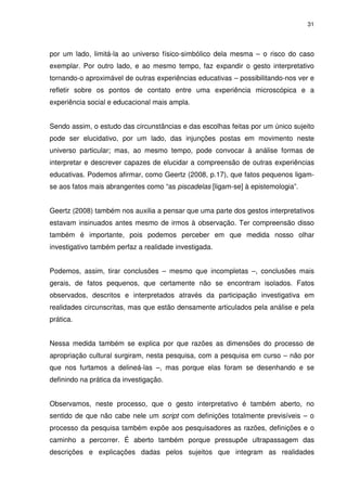 31 
por um lado, limitá-la ao universo físico-simbólico dela mesma – o risco do caso 
exemplar. Por outro lado, e ao mesmo tempo, faz expandir o gesto interpretativo 
tornando-o aproximável de outras experiências educativas – possibilitando-nos ver e 
refletir sobre os pontos de contato entre uma experiência microscópica e a 
experiência social e educacional mais ampla. 
Sendo assim, o estudo das circunstâncias e das escolhas feitas por um único sujeito 
pode ser elucidativo, por um lado, das injunções postas em movimento neste 
universo particular; mas, ao mesmo tempo, pode convocar à análise formas de 
interpretar e descrever capazes de elucidar a compreensão de outras experiências 
educativas. Podemos afirmar, como Geertz (2008, p.17), que fatos pequenos ligam-se 
aos fatos mais abrangentes como “as piscadelas [ligam-se] à epistemologia”. 
Geertz (2008) também nos auxilia a pensar que uma parte dos gestos interpretativos 
estavam insinuados antes mesmo de irmos à observação. Ter compreensão disso 
também é importante, pois podemos perceber em que medida nosso olhar 
investigativo também perfaz a realidade investigada. 
Podemos, assim, tirar conclusões – mesmo que incompletas –, conclusões mais 
gerais, de fatos pequenos, que certamente não se encontram isolados. Fatos 
observados, descritos e interpretados através da participação investigativa em 
realidades circunscritas, mas que estão densamente articulados pela análise e pela 
prática. 
Nessa medida também se explica por que razões as dimensões do processo de 
apropriação cultural surgiram, nesta pesquisa, com a pesquisa em curso – não por 
que nos furtamos a delineá-las –, mas porque elas foram se desenhando e se 
definindo na prática da investigação. 
Observamos, neste processo, que o gesto interpretativo é também aberto, no 
sentido de que não cabe nele um script com definições totalmente previsíveis – o 
processo da pesquisa também expõe aos pesquisadores as razões, definições e o 
caminho a percorrer. É aberto também porque pressupõe ultrapassagem das 
descrições e explicações dadas pelos sujeitos que integram as realidades 
 