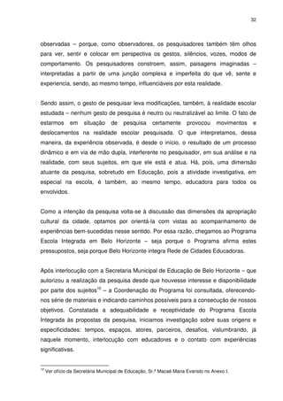 32 
observadas – porque, como observadores, os pesquisadores também têm olhos 
para ver, sentir e colocar em perspectiva os gestos, silêncios, vozes, modos de 
comportamento. Os pesquisadores constroem, assim, paisagens imaginadas – 
interpretadas a partir de uma junção complexa e imperfeita do que vê, sente e 
experiencia, sendo, ao mesmo tempo, influenciáveis por esta realidade. 
Sendo assim, o gesto de pesquisar leva modificações, também, à realidade escolar 
estudada – nenhum gesto de pesquisa é neutro ou neutralizável ao limite. O fato de 
estarmos em situação de pesquisa certamente provocou movimentos e 
deslocamentos na realidade escolar pesquisada. O que interpretamos, dessa 
maneira, da experiência observada, é desde o início, o resultado de um processo 
dinâmico e em via de mão dupla, interferente no pesquisador, em sua análise e na 
realidade, com seus sujeitos, em que ele está e atua. Há, pois, uma dimensão 
atuante da pesquisa, sobretudo em Educação, pois a atividade investigativa, em 
especial na escola, é também, ao mesmo tempo, educadora para todos os 
envolvidos. 
Como a intenção da pesquisa volta-se à discussão das dimensões da apropriação 
cultural da cidade, optamos por orientá-la com vistas ao acompanhamento de 
experiências bem-sucedidas nesse sentido. Por essa razão, chegamos ao Programa 
Escola Integrada em Belo Horizonte – seja porque o Programa afirma estes 
pressupostos, seja porque Belo Horizonte integra Rede de Cidades Educadoras. 
Após interlocução com a Secretaria Municipal de Educação de Belo Horizonte – que 
autorizou a realização da pesquisa desde que houvesse interesse e disponibilidade 
por parte dos sujeitos10 – a Coordenação do Programa foi consultada, oferecendo-nos 
série de materiais e indicando caminhos possíveis para a consecução de nossos 
objetivos. Constatada a adequabilidade e receptividade do Programa Escola 
Integrada às propostas da pesquisa, iniciamos investigação sobre suas origens e 
especificidades: tempos, espaços, atores, parceiros, desafios, vislumbrando, já 
naquele momento, interlocução com educadores e o contato com experiências 
significativas. 
10 Ver ofício da Secretária Municipal de Educação, Sr.ª Macaé Maria Evaristo no Anexo I. 
 
