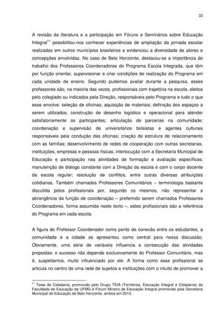 33 
A revisão da literatura e a participação em Fóruns e Seminários sobre Educação 
Integral11 possibilitou-nos conhecer experiências de ampliação da jornada escolar 
realizadas em outros municípios brasileiros e evidenciou a diversidade de atores e 
concepções envolvidas. No caso de Belo Horizonte, destacou-se a importância do 
trabalho dos Professores Coordenadores do Programa Escola Integrada, que têm 
por função orientar, supervisionar e criar condições de realização do Programa em 
cada unidade de ensino. Segundo pudemos avaliar durante a pesquisa, esses 
professores são, na maioria das vezes, profissionais com trajetória na escola, eleitos 
pelo colegiado ou indicados pela Direção, responsáveis pelo Programa e tudo o que 
esse envolve: seleção de oficinas; aquisição de materiais; definição dos espaços a 
serem utilizados; construção de desenho logístico e operacional para atender 
satisfatoriamente os participantes; articulação de parcerias na comunidade; 
coordenação e supervisão de universitários bolsistas e agentes culturais 
responsáveis pela condução das oficinas; criação de estrutura de relacionamento 
com as famílias; desenvolvimento de redes de cooperação com outras secretarias, 
instituições, empresas e pessoas físicas; interlocução com a Secretaria Municipal de 
Educação e participação nas atividades de formação e avaliação específicas; 
manutenção de diálogo constante com a Direção da escola e com o corpo docente 
da escola regular; resolução de conflitos, entre outras diversas atribuições 
cotidianas. Também chamados Professores Comunitários – terminologia bastante 
discutida pelos profissionais por, segundo os mesmos, não representar a 
abrangência da função de coordenação – preferindo serem chamados Professores 
Coordenadores, forma assumida neste texto –, estes profissionais são a referência 
do Programa em cada escola. 
A figura do Professor Coordenador como ponto de conexão entre os estudantes, a 
comunidade e a cidade se apresentou como central para nossa discussão. 
Obviamente, uma série de variáveis influencia a consecução das atividades 
propostas: o sucesso não depende exclusivamente do Professor Comunitário, mas 
é, suspeitamos, muito influenciado por ele. A forma como esse profissional se 
articula no centro de uma rede de sujeitos e instituições com o intuito de promover a 
11 Teias de Cidadania, promovido pelo Grupo TEIA (Territórios, Educação Integral e Cidadania) da 
Faculdade de Educação da UFMG e Fórum Mineiro de Educação Integral promovido pela Secretaria 
Municipal de Educação de Belo Horizonte, ambos em 2010. 
 