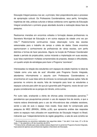 34 
Educação Integral pareceu-nos ser, a princípio, fator preponderante para o processo 
de apropriação cultural. Os Professores Coordenadores, seus perfis, formações, 
trajetórias de vida, práticas culturais e táticas cotidianas como agentes da Educação 
Integral constituíram o primeiro grupo abordado durante a realização dessa fase da 
pesquisa. 
Realizamos imersões em encontros voltados à formação desses profissionais na 
Secretaria Municipal de Educação e em outros espaços da cidade uma vez por 
mês.12 Posteriormente continuamos nossa observação numa das escolas 
selecionadas para o trabalho de campo e coleta de dados. Esses encontros 
oportunizaram o conhecimento de profissionais de várias escolas, com perfis 
distintos e formas de fazer peculiares. Alguns na função de Professor Coordenador 
desde o período do projeto-piloto, outros iniciando a implantação em suas escolas, 
suas falas explicitaram múltiplas compreensões da proposta, desejos e dificuldades, 
um quadro amplo de estratégias para fazer o Programa “acontecer”. 
Interessadas na relação dos estudantes com espaços da cidade implícita no ideal da 
“cidade como uma sala de aula” difundido pelo Programa Escola Integrada, 
abordamos informalmente o assunto com Professores Coordenadores e 
encontramos em suas falas série de entraves na consecução dessas ações: falta de 
parcerias no entorno da escola, falta de transporte para levar os estudantes a 
espaços culturais para além do que já é garantido pelo Programa, receio de sair com 
grupos considerando-se os perigos do trânsito, entre outros. 
Por outro lado, analisando a oferta de oficinas pelas Universidades parceiras,13 
percebemos que pouquíssimas previam o uso de espaços fora da escola, e que a 
maioria estava direcionada para o uso da infra-estrutura das unidades escolares, 
sendo a sala de aula o espaço mais visado. Esse dado foi comprovado pela 
pesquisa do MEC (BRASIL, 2009a, p.26), que apresenta análise das respostas 
sobre os espaços mais utilizados em experiências de Educação Integral no Brasil, 
indicando que “independentemente da região geográfica, a sala de aula constitui-se 
12 Acompanhamos os encontros realizados nas seguintes datas: 7 de abril, 5 de maio, 27 e 28 de 
maio, 1.º de setembro e 25 de novembro de 2010. 
13 O documento utilizado para esta análise estava disponível no portal do Programa Escola Integrada, 
hoje acessível apenas aos profissionais ligados à Secretaria de Educação. 
 