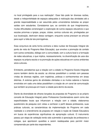 35 
no local privilegiado para a sua realização”. Esse fato pode ter diversas razões, 
desde a indisponibilidade de espaços adequados à realização das atividades até a 
grande responsabilidade a ser assumida pelos universitários bolsistas ao propor 
saídas com estudantes. Constatamos que, ao contrário do que imaginávamos, 
muitas dificuldades constrangiam a exploração de outros espaços educativos e que 
escolas próximas a igrejas, praças, clubes, centros culturais etc, privilegiadas por 
sua localização, desfrutam dessa vantagem, enquanto outras precisam se articular 
para suprir a falta de tais prerrogativas. 
Essa conjuntura de certa forma contraria a ideia nuclear de Educação Integral (do 
ponto de vista do Programa Mais Educação), que envolve a promoção do contato 
com outros conteúdos, diálogo com a comunidade, com a cultura local e a formação 
de redes educativas, o que implica, necessariamente, na diversificação de usos dos 
espaços na própria escola e na promoção de ações educativas em outros ambientes 
sócio-culturais. 
Entretanto, percebemos que a relação com a cidade no Programa Escola Integrada 
ocorre também dentro da escola: as oficinas possibilitam o contato com pessoas 
vindas de diversas regiões, com trajetórias, práticas e conhecimentos em áreas 
distintas. A extensa gama de atividades ofertadas e os muitos saberes e fazeres 
envolvidos em cada uma delas possibilitam a criação de um canal de comunicação 
que também se preocupa em trazer a cidade para dentro da escola. 
Diante da diversidade de olhares lançados às propostas do Programa (e ao próprio 
conceito de Educação Integral) pelos Professores Coordenadores assim como das 
especificidades locais que influenciam a relação com a cidade, elaboramos 
questionário de pesquisa com vistas a conhecer o perfil desses professores, suas 
práticas culturais, as características da implementação do Programa em cada 
realidade e o entendimento da proposta em relação à noção de Cidade Educadora 
em busca de experiências significativas de apropriação cultural. O instrumento 
passou por etapa de validação tendo sido submetido à apreciação de professores e 
colegas, que apontaram questões a serem readequadas para permitir maior 
compreensão por parte dos respondentes. 
 