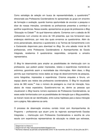 36 
Como estratégia de seleção em busca de representatividade, o questionário14 
direcionado aos Professores Coordenadores foi apresentado ao grupo em encontro 
de formação e avaliação, quando tivemos oportunidade de anunciar a pesquisa e 
dizer de nossas intenções, convidando os profissionais presentes a contribuir e 
partilhar experiências. Nessa ocasião, apresentamos ao grupo de professores o Blog 
“Educação na Cidade”15 do qual falaremos adiante. Contamos com a adesão de 95 
profissionais num universo de cerca de 120 presentes, que nos forneceram seus 
endereços eletrônicos, por meio dos quais enviamos os questionários. Além do 
envio personalizado, deixamos o questionário e os Termos de Consentimento Livre 
e Esclarecido disponíveis para download no Blog. De uma adesão inicial de 95 
profissionais, entre Professores Coordenadores e Acompanhantes do Escola 
Integrada, recebemos 9 questionários respondidos, compondo a amostra 
representativa. 
O Blog foi desenvolvido para ampliar as possibilidades de interlocução com os 
professores, que podiam postar impressões, relatos e experiências mantendo-se 
anônimos, garantindo assim a neutralidade das informações. Além disso, o Blog 
permitiu que inseríssemos novos dados ao longo do desenvolvimento da pesquisa, 
como fotografias, impressões e experiências. Criamos enquetes e fóruns, um 
espaço aberto aos relatos dos professores coordenadores. O Blog foi visualizado 
cerca de 360 vezes,16 mas o número de postagens ou nível de interação, ficou 
abaixo de nossa expectativa. Questionamo-nos se, dentre as pessoas que 
visualizaram o Blog haveria número expressivo de Professores Coordenadores, se 
esses estão familiarizados com as possibilidades de interação que o Blog possibilita, 
se tiveram receio de ser identificados, entre outras hipóteses para a baixa interação 
com a página. Não sabemos ao certo. 
O processo de observação envolveu contato inicial com Acompanhantes do 
Programa – profissionais que atuam junto às regionais acompanhando Escolas 
Integradas –, interlocução com Professores Coordenadores e escolha de uma 
escola com experiências representativas de educação na cidade que estivesse, 
14 Disponível no Anexo II. 
15 Disponível em http://educacaonacidade.blogspot.com. 
16 Números relativos ao período compreendido entre 15 de novembro de 2010 a 22 de julho de 2011. 
 